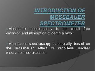  Mossbauer spectroscopy is the recoil free
emission and absorption of gamma rays.
Mossbauer spectroscopy is basically based on
the Mossbauer effect or recoilless nuclear
resonance fluorescence.
 