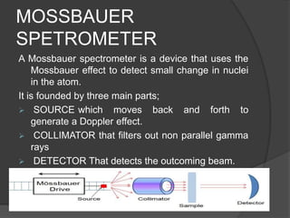 MOSSBAUER
SPETROMETER
A Mossbauer spectrometer is a device that uses the
Mossbauer effect to detect small change in nuclei
in the atom.
It is founded by three main parts;
 SOURCE which moves back and forth to
generate a Doppler effect.
 COLLIMATOR that filters out non parallel gamma
rays
 DETECTOR That detects the outcoming beam.
 