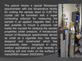The picture shows a typical Mossbauer
spectrometer with low temperature facility
for cooling the sample down to 4.2K.The
crystal can be furnished with a super
conducting solenoid for measuring the
sample in an applied magnetic field. it is
also possible to mount a pressure cell
inside the cryostat for studying the sample
properties under pressure. A miniaturized
version of Mossbauer spectrometer almost
as small as a cigarette box, has been
designed and constructed which has
successfully been employed in many
outdoor applications and quite recently in
studying soil and rocks on the surface of
mars(NASA mission 2003/2004).
 