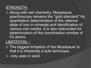 STRENGTH:
 Along with wet chemistry, Mossbauer
spectroscopy remains the "gold standard" for
quantitative determination of the valence
state of iron in minerals and identification of
various iron oxides. It is also well-suited for
determination of the coordination number of
Fe atoms.
LIMITATION: -
 The biggest limitation of the Mossbauer is
that it is inherently a bulk technique.
 only uses in solid.
 