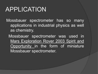 APPLICATION
Mossbauer spectrometer has so many
applications in industrial physics as well
as chemistry.
Mossbauer spectrometer was used in
Mars Exploration Rover 2003 Spirit and
Opportunity in the form of miniature
Mossbauer spectrometer.
 