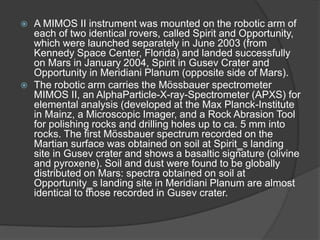  A MIMOS II instrument was mounted on the robotic arm of
each of two identical rovers, called Spirit and Opportunity,
which were launched separately in June 2003 (from
Kennedy Space Center, Florida) and landed successfully
on Mars in January 2004, Spirit in Gusev Crater and
Opportunity in Meridiani Planum (opposite side of Mars).
 The robotic arm carries the Mössbauer spectrometer
MIMOS II, an AlphaParticle-X-ray-Spectrometer (APXS) for
elemental analysis (developed at the Max Planck-Institute
in Mainz, a Microscopic Imager, and a Rock Abrasion Tool
for polishing rocks and drilling holes up to ca. 5 mm into
rocks. The first Mössbauer spectrum recorded on the
Martian surface was obtained on soil at Spirit‗s landing
site in Gusev crater and shows a basaltic signature (olivine
and pyroxene). Soil and dust were found to be globally
distributed on Mars: spectra obtained on soil at
Opportunity‗s landing site in Meridiani Planum are almost
identical to those recorded in Gusev crater.
 