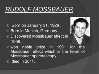 RUDOLF MOSSBAUER
 Born on January 31, 1929 .
 Born in Munich, Germany.
 Discovered Mossbauer effect in
1958.
 won noble prize in 1961 for the
Mossbauer effect which is the heart of
Mossbauer spectroscopy.
 died in 2011.
 