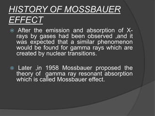 HISTORY OF MOSSBAUER
EFFECT
 After the emission and absorption of X-
rays by gases had been observed ,and it
was expected that a similar phenomenon
would be found for gamma rays which are
created by nuclear transitions.
 Later ,in 1958 Mossbauer proposed the
theory of gamma ray resonant absorption
which is called Mossbauer effect.
 