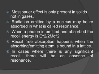  Mossbauer effect is only present in solids
not in gases.
 Radiation emitted by a nucleus may be re
absorbed in what is called resonance.
 When a photon is emitted and absorbed the
recoil energy is E^2/2Mc^2.
 Recoil free absorption happens when the
absorbing/emitting atom is bound in a lattice.
 In cases where there is any significant
recoil, there will be an absence of
resonance.
 