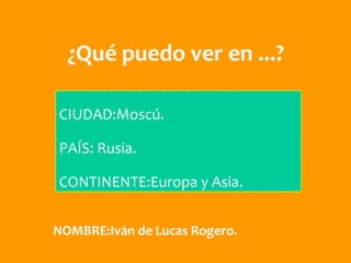 ¿Qué puedo ver en ...?

CIUDAD:Moscú.

PAÍS: Rusia.

CONTINENTE:Europa y Asia.


NOMBRE:Iván de Lucas Rogero.
 