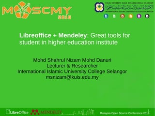 1
Malaysia Open Source Conference 2016
Libreoffice + Mendeley: Great tools for
student in higher education institute
Mohd Shahrul Nizam Mohd Danuri
Lecturer & Researcher
International Islamic University College Selangor
msnizam@kuis.edu.my
 