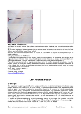 Pequeñas reflexiones:
Si la aguja no llega al destino que queremos y atraviesa antes la línea hay que limarla mas hasta dejarla
roma.
No probar la resistencia del empalme tirando de ambos lados: recordar que en situación de pesca todo el
sistema aporta flexibilidad (caña, línea, nailon)
Recordar que la resistencia de las líneas no excede de 8 a 12 kilos no le pidas a un empalme lo que su
línea no soporta.
El mayor punto clave es el adhesivo.
¿Corredera ó monofilamentos? Con la primera mejor control de línea por su flotabilidad pero a favor de los
segundos mayor distancia, mejor profundización pero manejo dificultoso. A los que comienzan Corredera
luego Monofilamentos, y a todos -me incluyo- ¡¡¡practicar mas con las cabezas de lanzado !!!
Y por último éste es un arreglo en algunos casos ó una forma de unir las cabezas de lanzado con monofila-
mentos. Simple de hacer pero que nos dará satisfacciones al verlo trabajar bien, nos dará la posibilidad de
verlos trabajar bien en cañas de nuestros amigos, esos que hemos pescado a través de la pesca con mosca
y seguramente serán para siempre...
Hasta luego, me voy a pescar......
Abelardo RIVANERA
Cualquier duda, consulta:
rios_magicos@hotmail.com




                                     UNA FUERTE PELEA
El Equipo
Con respecto al equipo, hay varios factores que pueden tomarse en consideración para enfrentar con segu-
ridad la pelea con una fuerte trucha en aguas quietas. En primer y más importante lugar, el eslabón más de-
licado: el tippet y los nudos. Consideremos las posibles situaciones de pesca: si se trata de presentar pe-
queñas moscas secas y emergentes, en tamaños 12 o más pequeños, seguramente el tippet tendrá que ser
entre un 4x y un 6x. Idealmente, y especulando sobre una posible actitud relajada de las truchas (sin “timi-
dez al líder”), ideal es quedarse en un 4x o incluso un 3x. Aquí nadie saca más puntos por capturar una tru-
cha con tippet débil. Usemos el más grueso posible y en este caso sería entre 4x y 3x, dependiendo del ta-
maño de la mosca.
En el caso de presentaciones bajo la superficie, es sabido que los tippet son aún más invisibles, por lo que
no sería raro optar por un 3x o 2x. En mi experiencia, el 3x es el tippet más utilizado en la pesca en lagos y
cuando sé que iré a fondo con posibles truchas de 3 ó más kilos, un 2x es la idea.


“Como comenzar a pescar con mosca y no desesperarse en el intento”              Gerardo Herreros          116
 
