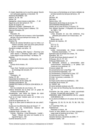A ningún deportista se le ocurriría pescar tiburón          Curva que va formándose en el tramo doblado de
  con caña para pejerrey o viceversa!, 16                      la línea durante los tiempos del lance., 44
Abelardo RIVANERA, 120                                      -D-, 44
Adams, 35, 38, 128                                          Del libro, 46
Adrián, 34                                                  Del Libro
Agregarías otras moscas a esta lista…..?, 40                Derive Libre, 125
Aguja de zurcir del número 8, 110                           Descripción de la línea en el envase, 73
Ajuste de longitud, 87                                      DICCIONARIO MOSQUERO, 43
Alejandro Viñuales.- Villatresmil-, 91                      Diseño de la Línea (Forma y Función), 70
Alevines de Truchas Puyes ó Galaxia, 133                    Don Alfredo Heusser ( Fotografía de comienzos
Algunos Consejos, 60                                           de 1960 ), 132
Angler                                                      Double Taper
  Pescador, 43                                                 Línea ahusada en sus dos extremos, muy
Ante un enganche de la mosca o tirón formidable                   utilizada para pescar con mosca seca., 44
  del pez, es el que siempre se rompe., 82                  Dry Fly
Arbor Knot, 100                                                Mosca seca., 44
Atractor Fly                                                Eclosión de insectos., 44
  Mosca de colores llamativos que no imita a un             Ej
     insecto concreto, pero que sirve para provcar             DT F 6, 73
     al pez e incitarle a picar, 43                            WF 5 S, 73
Ayudeme a elegir una caña., 16                              Ejemplos
-B-, 43                                                        cortes transversales de líneas correderas
b) Reel + Backing (50m Aprox) + Running Line                      flotantes escaneadas., 111
  (30m Aprox) + Shooting Taper (9m) + Leader                Ejemplos para el armado de Líneas:, 74
  (varia según el tipo de línea) + la Mosca, 74             Ejemplos:, 85, 111
Backing                                                     El color de la linea afecta la pesca?, 18
  Reserva de hilo trenzado, multifilamento., 43             El Equipo, 20, 21, 77, 121
Bambú, 65                                                   El Equipo Balanceado., 21
Body                                                        El fabricante produce y comercializa para
  Cuerpo de la mosca., 43                                      consumidores mayoritarios y la pesca con
Butt                                                           mosca es muy personal., 81
  Tope, final. También es el extremo de la mosca            El lance rodado, 56
     en elvastago del anzuelo, 43                           El Lanzamiento Con Linea Floja, 130
-C-, 43                                                     El Lanzamiento Extendido, 131
Caddis                                                      El Lanzamiento y Control de la Línea, 127
  Tricóptero., 43                                           El Lanzamiento Y La Posada, 130
Cañas, 37, 98                                               El Líder, funciones y variantes., 81
Capacidad de la Bobina, 97                                  El Líder., 21
Características de las cañas, 66                            El mayor punto clave es el adhesivo., 120
Carretes automáticos:, 93                                   El tamaño de la mosca, 87
CARRETES PARA LA PESCA CON MOSCA, 91                        EL TIPPET, 86
Cheeks                                                      El viento también produce una, 60
  Son los costados de una mosca., 43                        En el caso de los Shooting hay dos alternativas:,
Clásica dirección de la línea con un golpe de                  74
  muñeca incontrolado, 58                                   Encuentre las tres juntas y habrá encontrado
Actualmente, casi todos los líderes de nylon                   truchas. Ya está listo para pescar., 137
  monofilamento son sin nudos, 83                           ERRORES MÁS FRECUENTES EN EL LANCE
Cual es el mejor metodo para unir el lider a la                CON MOSCA, 54
  linea?, 19                                                Es la pluma enrollada en el cuerpo de la mosca.,
Cual es el significado de, 16                                  44
Cual es la clave para la selección de una caña?,            Finalmente, 23, 50, 53, 54, 60, 70, 98, 109, 122,
  16                                                           127
Cuales son los diferentes tipos de lineas?, 17              FLY CASTING TIPS., 62
Cuales son los fundamentos basicos del                      Flyfisherman
  lanzamiento?, 19                                             Pescador a mosca., 44
Cualquier duda, consulta:, 120                              Forme un lazo abierto con la línea mosquera y
  Carrete - Backing - Línea Mosquera - Leader -                luego pase el backing por el lazo., 101
     Tippet - Mosca, tal como se muestra en la              Función de una línea., 44
     siguiente figura:, 100                                 Gerardo Herreros, Diciembre de 2005, 11
Cuando lanzamos, el, 81                                     Goddard Caddis, 129


“Como comenzar a pescar con mosca y no desesperarse en el intento”              Gerardo Herreros         133
 
