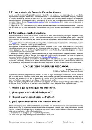 3. El Lanzamiento y la Presentación de las Moscas.
Lograr poner la mosca en la posición deseada y extender esa condición por unos segundos es una de las
importantes claves para el éxito en la pesca con mosca. Es posible tener el mejor de los equipos y haber se-
leccionado la mejor de las moscas, pero si no se logra colocar esa oferta en el lugar adecuado y presentarla
correctamente por el instante necesario, entonces no se tendrá una jornada de pesca eficiente. Las técnicas
correctas incluyen desde el lanzamiento o casting, hasta la presentación de la mosca una vez que esta se
encuentre en el agua.
El Apoyo de un Guía. Contar con un guía en las primeras salidas es sumamente recomendable. La posibili-
dad de contar con su experiencia ayuda ciertamente a mejorar las propias habilidades en forma más eficien-
te.

4. Información general e importante.
No siempre es obvio cuáles son los temas en los que se debe poner atención para lograr completar un co-
nocimiento más consistente y global. Gran parte se basa en los tres puntos precedentes, pero a continua-
ción ofrecemos una lista de temas que puede ser de gran utilidad para quien se está iniciando en esta disci-
plina.
Los peces que tradicionalmente son buscados por los pescadores con mosca son los salmonídeos, que in-
cluye a truchas y salmones y otros grupos de especies.
No olvidemos la necesidad de mantener una actitud conservacionista, que a la larga permitirá que nuestra
maravillosa experiencia en la pesca al aire libre se perpetúe en nosotros y nuestros descendientes. Son di-
versos los autores que han dedicado importantes análisis a los efectos de una práctica de pesca con mosca
y outdoors en forma desconsiderada.
El respeto por nuestro entorno y nuestros semejantes se hace tremendamente necesario en esta actividad,
donde el objetivo primordial es disfrutar de una jornada positivamente memorable. Hay quienes hablan del
comportamiento en el río y otros que hablan del "Código del Pescador".
Finalmente, la experiencia de quienes llevan más tiempo en esta actividad, así como la oportunidad de con-
tar con sus consejos y filosofía es un aporte realmente formador para quien está comenzando a interiorizar-
se de este tema, abundante en información. Para ello dedicamos el Tomo 5 de artículos para desasnarse

                     LO QUE DEBE SABER UN PESCADOR
                                                                                       Por Armando Maubré (*)
                                                                     Del Libro: "La Magia de Pescar con Mosca"

 Cuando nos paramos por primera vez frente a un río o un lago, ansiosos por comenzar a pescar, antes de
atar la mosca al líder, debemos buscar en el agua la información precisa que nos señale los pasos a seguir.
De modo que su elección no sea el resultado de nuestro propio desconcierto que nos obligó a elegirla al
azar, con la íntima esperanza de que alguna trucha se prenda a ella.
 Si por otra parte y con justa razón, pensamos que la pesca con mosca es algo más que casualidad, antes
de revolver la caja de moscas es preciso que nos hagamos cuatro preguntas en el siguiente orden:

1) ¿Frente a qué tipo de aguas me encuentro?.

2) ¿Hay alguna actividad visible de peces?.

3) ¿En qué lugar debería buscar las truchas?.

4) ¿Qué tipo de mosca tiene más "chance" de éxito?.
 Estas simples preguntas, están directamente relacionadas con temas específicos que hacen a la idiosincra-
cia de las truchas, y cuyas respuestas debemos necesariamente conocer para hacer de nosotros mismos
mejores y más eficientes pescadores. Los temas en cuestión serán desarrollados con la debida amplitud en
los próximos capítulos y están relacionados con:
La característica de las aguas que pueden albergar truchas.
Los seres vivos que las pueblan y sirven de alimento a las truchas.



“Como comenzar a pescar con mosca y no desesperarse en el intento”                Gerardo Herreros         22
 
