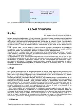 Streamers (de pluma)
                                       Peces
                                                          Bucktails (de pelo)



                                       Crustáceos

nota: las fotos de las moscas fueron extraidas del catalogo de orvis (www.orvis.com)




                                    LA CAJA DE MOSCAS
Una Caja
                                                                Por Ricardo Ordoñez D. - Socio Ríos del Sur.

Llega la primavera, tibia y añorada, los días comienzan a ser mas largos y el paisaje se viste de color selva
negra, los matices de color verde rellenan los espacios del campo y las praderas, los ríos comienzan a ba-
jar su caudal y se aclaran las oscuras aguas invernales; la vida nace, se multiplica y crece. Este cambio de
estación trae consigo el renacer de la vida y nos permite comenzar a soñar con volver a visitar los viejos
rincones de los ríos y lagos de nuestro querido sur, pues también en esta fecha, se abre la temporada de
pesca.
Cañas, carretes, líneas y moscas preparados meticulosamente, están listos para enfrentar la primera jorna-
da de pesca, pues nada ha quedado al azar; nuestra primera salida de pesca, de la temporada actual, se
viene y junto con ella nos acompaña la ansiedad acumulada durante la época invernal.
Una vez en el río y antes de realizar el primer lanzamiento, surge esa duda fatal, que ruboriza y te hace ti-
tubear. Perplejo y con mirada inquisidora del contenido de nuestra caja de moscas, las pregunta resuena
una vez más ¿ Que mosca debo utilizar ?
Sin duda esta es una de las preguntas más habitúales entre los pescadores novatos; pero no sólo los prin-
cipiantes tienen este problema, aún cuando no lo reconozcan abiertamente, pescadores con algunos años
de experiencia se enfrentan a esta misma pregunta, con mas frecuencia de lo que imaginamos; pues si
bien es cierto, caña, carrete y líneas son importantes, no cabe duda que la mosca, este trozo de alambre
con disfraz, es el elemento más importante, al momento de cobrar un día lleno de gloria, o en su defecto,
sólo otro día para olvidar.

La Caja
Esta cumple, la cómoda función de almacenar y contener las moscas que el pescador ira acumulando con el
paso de los meses; tanto así, que muchas de estas moscas, jamás serán utilizadas en la temporada ac-
tual ó alguna futura; este comportamiento de acumular patrones, podría ser incomprensible para algunas
personas, y es algo que sólo un alma de mosquero comprende.
La diversidad de cajas que ofrece el mercado, hoy en día, seguramente cumplirá con las necesidad de ca-
da pescador en particular. Es así que podremos encontrar cajas confeccionadas en materiales tales como
plásticos, acrílico, aluminio, maderas y otros; para elegir una caja, es recomendable analizar antes, el uso
que le queremos dar; de esta manera, también podremos considerar, utilizar un total de tres cajas; una pa-
ra moscas secas, otra para ninfas y emergentes, y finalmente una para los streamers. Con esta simple se-
paración, la búsqueda de un patrón será rápido y asertivo, al momento de acudir en la búsqueda de un
patrón que se acomode a las condiciones en la que se está pescando.
   Como existen modelos para todos los justos, la única sugerencia que me permitiré, sea cual sea la elec-
ción de su caja, al momento de acomodarlas en su chaleco de pesca, estas sean ancladas al chaleco, de
preferencia con un cordón elasticado, pues a más de alguien le ha sucedido, que ha perdido un centenar
de moscas, por que la caja se nos fue de las manos o cayó de uno de los bolsillo del chaleco, y esta se fue
flotando río abajo, o simplemente se sumergió como una piedra en el agua, sin tener posibilidad alguna
de rescatarla, quedando con la amarga sensación de lamentar este pequeño tesoro perdido.

Las Moscas

“Como comenzar a pescar con mosca y no desesperarse en el intento”               Gerardo Herreros         36
 