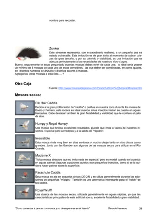 nombre para recordar.




                              Zonker
                           Este streamer representa, con extraordinario realismo, a un pequeño pez es
                           estado vulnerable. Esta imitación es de gran éxito al momento de cobrar pie-
                           zas de gran tamaño, y por su colorido y visibilidad, es una imitación que se
                           adecua perfectamente a las necesidades de nuestros ríos y lagos.
Bueno, seguramente te estas preguntado cuantas moscas debes tener de cada una; lo ideal seria poseer
un mínimo de 8 moscas de cada una de estos comodines, las que deber ser combinadas, en pares iguales,
en distintos números de anzuelo y distintos colores ó matices.
Agregarías otras moscas a esta lista…..?


Otra Caja
                              Fuente: http://www.travesiadepesca.com/Pesca%20con%20Mosca/Moscas.htm

Moscas secas:

                  Elk Hair Caddis
                  Debido a la gran proliferación de "caddis" o polillas en nuestra zona durante los meses de
                  Enero y Febrero, esta mosca es ideal cuando estos insectos inician su puesta en aguas
                  tranquilas. Cabe destacar también la gran flotabilidad y visibilidad que le confiere el pelo
                  de alce.

                  Humpy y Royal Humpy
                  Una mosca que brinda excelentes resultados, puesto que imita a varios de nuestros in-
                  sectos. Especial para correderas y a la salida de "rápidos".

                  Irresistible
                  Esta mosca rinde muy bien en días ventosos y mucho oleaje tanto en ríos chicos como
                  grandes. Junto con las Bomber son algunas de las moscas secas para utilizar en el Río
                  Grande.

                  Madame X
                  Típica mosca atractora que no imita nada en especial, pero es mortal cuando se la pesca
                  en aguas calmas (lagunas o pozones quietos) con pequeños tironcitos, como si se la qui-
                  siera hacer patinar sobre la superficie.

                  Parachute Caddis
                  Esta mosca se ata en anzuelos chicos (20-24) y se utiliza generalmente durante las eclo-
                  siones de pequeñas "midges". También es una alternativa interesante para el "hatch" de
                  las caddis.

                  Royal Wulff
                  Una clásica de las moscas secas, utilizada generalmente en aguas rápidas, ya que las
                  características principales de este artificial son su excelente flotabilidad y gran visibilidad.



“Como comenzar a pescar con mosca y no desesperarse en el intento”                  Gerardo Herreros            39
 