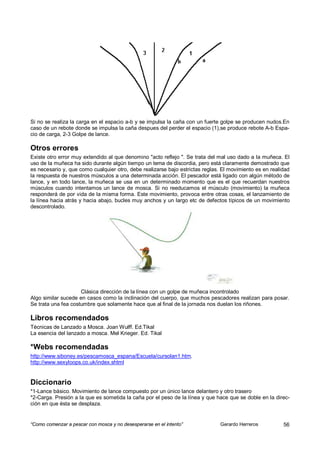 Si no se realiza la carga en el espacio a-b y se impulsa la caña con un fuerte golpe se producen nudos.En
caso de un rebote donde se impulsa la caña despues del perder el espacio (1),se produce rebote A-b Espa-
cio de carga, 2-3 Golpe de lance.

Otros errores
Existe otro error muy extendido al que denomino "acto reflejo ". Se trata del mal uso dado a la muñeca. El
uso de la muñeca ha sido durante algún tiempo un tema de discordia, pero está claramente demostrado que
es necesario y, que como cualquier otro, debe realizarse bajo estrictas reglas. El movimiento es en realidad
la respuesta de nuestros músculos a una determinada acción. El pescador está ligado con algún método de
lance, y en todo lance, la muñeca se usa en un determinado momento que es el que recuerdan nuestros
músculos cuando intentamos un lance de mosca. Si no reeducamos el músculo (movimiento) la muñeca
responderá de por vida de la misma forma. Este movimiento, provoca entre otras cosas, el lanzamiento de
la línea hacia atrás y hacia abajo, bucles muy anchos y un largo etc de defectos típicos de un movimiento
descontrolado.




                     Clásica dirección de la línea con un golpe de muñeca incontrolado
Algo similar sucede en casos como la inclinación del cuerpo, que muchos pescadores realizan para posar.
Se trata una fea costumbre que solamente hace que al final de la jornada nos duelan los riñones.

Libros recomendados
Técnicas de Lanzado a Mosca. Joan Wulff. Ed.Tikal
La esencia del lanzado a mosca. Mel Krieger. Ed. Tikal

*Webs recomendadas
http://www.siboney.es/pescamosca_espana/Escuela/cursolan1.htm.
http://www.sexyloops.co.uk/index.shtml


Diccionario
*1-Lance básico. Movimiento de lance compuesto por un único lance delantero y otro trasero
*2-Carga. Presión a la que es sometida la caña por el peso de la línea y que hace que se doble en la direc-
ción en que ésta se desplaza.


“Como comenzar a pescar con mosca y no desesperarse en el intento”             Gerardo Herreros          56
 