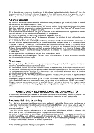 En la discusión que nos ocupa, si realizamos el último lance hacia atrás (en inglés "backcast"), bien alto
aprovechando que el viento de frente va a desplazar la línea fácilmente, la fuerza de la gravedad nos ayu-
dará luego a mover la línea más rápido hacia adelante, que si la misma estuviera en un plano horizontal.

Algunos Consejos
 No pretenda lanzar directamente de frente al viento, un error puede hacer que el anzuelo golpee su cuerpo,
y en el backcast la línea se mueve muy rápido.
 No pretenda levantar la línea del agua con un "roll" dirigido hacia el viento (nunca, de ninguna forma cuan-
do la línea está sobre terreno seco, o no esté bien apoyada en el agua). Mejor haga un "roll" sobre el revés
de la mano, hacia afuera de la dirección del viento.
 Cerca de la superficie del terreno o del agua, el viento se mueve a menor velocidad, baje la altura del cast
todo lo que pueda, ya sea introduciéndose en el agua, o agachándose.
 Es mejor una caña de ocho pies y medio que una de nueve pies y medio.
 El viento también produce una "carga", si el peso de la línea es muy ajustado al poder de la caña, puede
ser conveniente bajar un número de línea.
 En el movimiento final hacia adelante ("forward cast"), no aplique más fuerza sobre la caña, solo alargue el
recorrido. Al iniciar el movimiento, la mano de la línea debe sujetar la misma al lado de la mano de la caña.
El llamado doble tirón ("double haul"), debe tener un desplazamiento tan largo como el brazo sea capaz de
realizar, soltando la línea desde bien atrás del cuerpo en el momento que finaliza el recorrido de la caña.
Tratando de expresarlo con la mayor claridad, la posición final del cuerpo en el momento de lanzar, debe
terminar con el brazo de la caña estirado apuntando hacia la hora tres, y el brazo de la línea estirado hacia
la hora nueve.
 Cuanto más pequeño y liviano sea el señuelo, más distancia va a lanzar.
 Acorte el leader a la mínima expresión. Es mejor que la mosca caiga con un leader de un metro estirado,
que con uno de dos metros arrugado.

Finalmente
 No es muy cierto que "Para ir al Sur, hay que pescar con shooting, porque el viento no permite hacerlo con
otra línea", como hemos escuchado muchas veces.
 En las distancias usuales de quince a veinticinco metros, que necesitamos alcanzar para pescar, lanzando
con vientos de frente típicos con líneas Weight Forward conseguimos prácticamente la misma distancia que
con las líneas denominadas "shooting". Si podemos reconocer, que lanzando a favor del viento se consigue
una considerable ventaja con esta última línea.
 No es muy cierto que "En el Sur hay que utilizar equipos más pesados, por que el viento no deja lanzar bien
con líneas livianas".
 Al respecto, debemos expresar que en teoría, todos los tamaños de líneas se pueden lanzar por igual en
contra del viento. Para aclarar, estamos afirmando que se puede lanzar tan lejos una WF-4-F como una WF-
9-F, pero para que esto se pueda cumplir, el tamaño (volumen) y el peso de la mosca, debe ser proporcional
a cada línea, como también el volumen y el peso del running deben ser proporcionales a la cabeza de cada
línea.


          CORRECCIÓN DE PROBLEMAS DE LANZAMIENTO
A continuación serán descripto algunos de los errores de casting más comunes y como solucionarlos. No-
tarán que todos tienen algo en común y que corrigiendo uno de los errores ayudará corregir otros.

Problema: Mal ritmo de casting
Error: No hacer la pausa entre el lanzamiento hacia adelante y hacia atrás. Se da mucho que tenemos la
tendencia a ir acelerando el ritmo de lanzamiento con la ansiedad de hacer que la mosca salga al lugar de-
seado. Incluso, cuando logramos un buen ritmo con cierto largo de línea en el aire, al aumentarla mantene-
mos el mismo ritmo.
Corrección: Una vez terminado el movimiento ya sea hacia atrás o hacia delante, esperar lo suficiente para
que la línea se estire completamente antes de iniciar el movimiento siguiente.
Mantener el “timing” correcto es esencial para poder lanzar correctamente. No hacer pausa entre los lanza-
mientos hacia atrás y hacia adelante hará que la línea colapse por falta de velocidad. Sólo cuando la línea
está estirada se puede acelerar en forma correcta, por eso en un principio es aconsejable seguir la línea con
la vista para asegurarse que la línea se estire completamente.


“Como comenzar a pescar con mosca y no desesperarse en el intento”             Gerardo Herreros           58
 