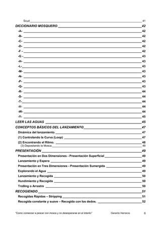 Scud ___________________________________________________________________________ 41
DICCIONARIO MOSQUERO ______________________________________________ 42
  -A- ______________________________________________________________________ 42
  -B- ______________________________________________________________________ 42
  -C- ______________________________________________________________________ 42
  -D- ______________________________________________________________________ 42
  -F - ______________________________________________________________________ 42
  -G - ______________________________________________________________________ 43
  -H- ______________________________________________________________________ 43
  -L- _______________________________________________________________________ 43
  -M- ______________________________________________________________________ 43
  -N- ______________________________________________________________________ 43
  -P- ______________________________________________________________________ 43
  -Q- ______________________________________________________________________ 43
  -R- ______________________________________________________________________ 44
  -S- ______________________________________________________________________ 44
  -T-_______________________________________________________________________ 44
  -V- ______________________________________________________________________ 44
  -W- ______________________________________________________________________ 44
  -Y- ______________________________________________________________________ 45
LEER LAS AGUAS _____________________________________________________ 45
CONCEPTOS BÁSICOS DEL LANZAMIENTO ________________________________ 47
  Dinámica del lanzamiento. ___________________________________________________ 47
  (1) Controlando la Curva (Loop) ______________________________________________ 47
  (2) Encontrando el Ritmo. ___________________________________________________ 48
    (3) Depositando la Mosca.____________________________________________________________ 48
PRESENTACIÓN _______________________________________________________ 49
  Presentación en Dos Dimensiones - Presentación Superficial ______________________ 49
  Lanzamiento y Espera ______________________________________________________ 49
  Presentación en Tres Dimensiones - Presentación Sumergida _____________________ 49
  Explorando el Agua ________________________________________________________ 49
  Lanzamiento y Recogida ____________________________________________________ 50
  Hundimiento y Recogida ____________________________________________________ 50
  Trolling o Arrastre _________________________________________________________ 50
RECOGIENDO _________________________________________________________ 51
  Recogidas Rápidas – Stripping _______________________________________________ 51
  Recogida constante y suave – Recogida con los dedos. __________________________ 52


“Como comenzar a pescar con mosca y no desesperarse en el intento”   Gerardo Herreros      6
 