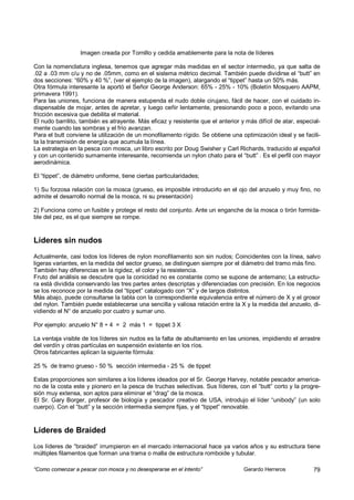 Imagen creada por Tornillo y cedida amablemente para la nota de líderes

Con la nomenclatura inglesa, tenemos que agregar más medidas en el sector intermedio, ya que salta de
.02 a .03 mm c/u y no de .05mm, como en el sistema métrico decimal. También puede dividirse el “butt” en
dos secciones: “60% y 40 %”, (ver el ejemplo de la imagen), alargando el “tippet” hasta un 50% más.
Otra fórmula interesante la aportó el Señor George Anderson: 65% - 25% - 10% (Boletín Mosquero AAPM,
primavera 1991).
Para las uniones, funciona de manera estupenda el nudo doble cirujano, fácil de hacer, con el cuidado in-
dispensable de mojar, antes de apretar, y luego ceñir lentamente, presionando poco a poco, evitando una
fricción excesiva que debilita el material.
El nudo barrilito, también es atrayente. Más eficaz y resistente que el anterior y más difícil de atar, especial-
mente cuando las sombras y el frío avanzan.
Para el butt conviene la utilización de un monofilamento rígido. Se obtiene una optimización ideal y se facili-
ta la transmisión de energía que acumula la línea.
La estrategia en la pesca con mosca, un libro escrito por Doug Swisher y Carl Richards, traducido al español
y con un contenido sumamente interesante, recomienda un nylon chato para el “butt” . Es el perfil con mayor
aerodinámica.

El “tippet”, de diámetro uniforme, tiene ciertas particularidades;

1) Su forzosa relación con la mosca (grueso, es imposible introducirlo en el ojo del anzuelo y muy fino, no
admite el desarrollo normal de la mosca, ni su presentación)

2) Funciona como un fusible y protege el resto del conjunto. Ante un enganche de la mosca o tirón formida-
ble del pez, es el que siempre se rompe.


Líderes sin nudos
Actualmente, casi todos los líderes de nylon monofilamento son sin nudos; Coincidentes con la línea, salvo
ligeras variantes, en la medida del sector grueso, se distinguen siempre por el diámetro del tramo más fino.
También hay diferencias en la rigidez, el color y la resistencia.
Fruto del análisis se descubre que la conicidad no es constante como se supone de antemano; La estructu-
ra está dividida conservando las tres partes antes descriptas y diferenciadas con precisión. En los negocios
se los reconoce por la medida del “tippet” catalogado con “X” y de largos distintos.
Más abajo, puede consultarse la tabla con la correspondiente equivalencia entre el número de X y el grosor
del nylon. También puede establecerse una sencilla y valiosa relación entre la X y la medida del anzuelo, di-
vidiendo el N° de anzuelo por cuatro y sumar uno.

Por ejemplo: anzuelo N° 8 ÷ 4 = 2 más 1 = tippet 3 X

La ventaja visible de los líderes sin nudos es la falta de abultamiento en las uniones, impidiendo el arrastre
del verdín y otras partículas en suspensión existente en los ríos.
Otros fabricantes aplican la siguiente fórmula:

25 % de tramo grueso - 50 % sección intermedia - 25 % de tippet

Estas proporciones son similares a los líderes ideados por el Sr. George Harvey, notable pescador america-
no de la costa este y pionero en la pesca de truchas selectivas. Sus líderes, con el “butt” corto y la progre-
sión muy extensa, son aptos para eliminar el “drag” de la mosca.
El Sr. Gary Borger, profesor de biología y pescador creativo de USA, introdujo el líder “unibody” (un solo
cuerpo). Con el “butt” y la sección intermedia siempre fijas, y el “tippet” renovable.


Líderes de Braided
Los líderes de “braided” irrumpieron en el mercado internacional hace ya varios años y su estructura tiene
múltiples filamentos que forman una trama o malla de estructura romboide y tubular.

“Como comenzar a pescar con mosca y no desesperarse en el intento”                Gerardo Herreros            79
 