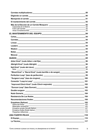 Carretes multiplicadores:____________________________________________________ 89
  Eligiendo un carrete ________________________________________________________ 90
  Manejando el carrete _______________________________________________________ 91
  El mantenimiento del carrete _________________________________________________ 92
  Más de la Elección de un Carrete Mosquero ____________________________________ 92
    Capacidad de la Bobina _____________________________________________________________ 93
    Freno del Carrete __________________________________________________________________ 93
    Otras Consideraciones ______________________________________________________________ 93
EL MANTENIMIENTO DEL EQUIPO ________________________________________ 94
  Cañas____________________________________________________________________ 94
  Carretes __________________________________________________________________ 94
  Líneas ___________________________________________________________________ 94
  Leaders __________________________________________________________________ 94
  Waders __________________________________________________________________ 94
  Botas ____________________________________________________________________ 95
  Moscas __________________________________________________________________ 95
NUDOS _______________________________________________________________ 95
  Arbor Knot” (nudo Arbor o del Eje) ____________________________________________ 96
  Albright Knot” (nudo Albright) _______________________________________________ 96
  Nail Knot” (nudo del clavo) __________________________________________________ 97
    Nota: ____________________________________________________________________________ 98
  “Blood Knot” o “Barrel Knot” (nudo barrilito o de sangre) _________________________ 98
  Perfection Loop” (lazo de perfección) _________________________________________ 99
  “Surgeon Loop” (lazo de cirujano) ___________________________________________ 100
  Conexión “Loop to Loop” __________________________________________________ 101
  “Improved Clinch Knot” (nudo Clinch mejorado) _______________________________ 102
  “Duncan Loop” (lazo Duncan) _______________________________________________ 102
  Double surgeon __________________________________________________________ 103
  Nudo Gomariz ____________________________________________________________ 104
  Resistencia De Los Nudos __________________________________________________ 104
  Recomendaciones finales: __________________________________________________ 104
  Empalmes (Splices) _______________________________________________________ 105
    Sobre las líneas. __________________________________________________________________ 105
    Materiales necesarios:______________________________________________________________ 105
    Empalme simple (Simple Splice)______________________________________________________ 107
    Empalme Doble (Doble Splice) _______________________________________________________ 113
    Pequeñas reflexiones ______________________________________________________________ 116
UNA FUERTE PELEA __________________________________________________ 116
  El Equipo ________________________________________________________________ 116
  La Técnica _______________________________________________________________ 117



“Como comenzar a pescar con mosca y no desesperarse en el intento”   Gerardo Herreros      9
 