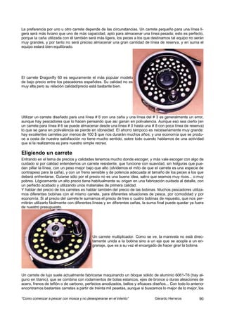 La preferencia por uno u otro carrete depende de las circunstancias. Un carrete pequeño para una línea li-
gera será más liviano que uno de más capacidad, apto para almacenar una línea pesada; esto es perfecto,
porque la caña utilizada con él también será más ligera, los peces a los que destinamos tal equipo no serán
muy grandes, y por tanto no será preciso almacenar una gran cantidad de línea de reserva, y en suma el
equipo estará bien equilibrado.




El carrete Dragonfly 60 es seguramente el más popular modelo
de bajo precio entre los pescadores españoles. Su calidad no es
muy alta pero su relación calidad/precio está bastante bien.




Utilizar un carrete diseñado para una línea # 6 con una caña y una línea del # 3 es generalmente un error,
aunque hay pescadores que lo hacen pensando que así ganan en polivalencia. Aunque eso sea cierto (en
un carrete para línea # 6 se puede almacenar desde una línea # 0 hasta una # 8 con poca línea de reserva)
lo que se gana en polivalencia se pierde en idoneidad. El ahorro tampoco es necesariamente muy grande:
hay excelentes carretes por menos de 100 $ que nos durarán muchos años; y una economía que se produ-
ce a costa de nuestra satisfacción no tiene mucho sentido, sobre todo cuando hablamos de una actividad
que si la realizamos es para nuestro simple recreo.

Eligiendo un carrete
Entrando en el tema de precios y calidades tenemos mucho donde escoger, y más vale escoger con algo de
cuidado si por calidad entendemos un carrete resistente, que funcione con suavidad, sin holguras que pue-
dan pillar la línea, con un peso mejor bajo que alto (olvidemos el mito de que el carrete es una especie de
contrapeso para la caña), y con un freno sensible y de potencia adecuada al tamaño de los peces a los que
deberá enfrentarse. Guiarse sólo por el precio no es una buena idea, salvo que seamos muy ricos... o muy
pobres. Lógicamente un alto precio tiene habitualmente su origen en una fabricación cuidada al detalle, con
un perfecto acabado y utilizando unos materiales de primera calidad.
Y hablar del precio de los carretes es hablar también del precio de las bobinas. Muchos pescadores utiliza-
mos diferentes bobinas con el mismo carrete, para diferentes situaciones de pesca, por comodidad y por
economía. Si al precio del carrete le sumamos el precio de tres o cuatro bobinas de repuesto, que nos per-
mitirán utilizarlo fácilmente con diferentes líneas y en diferentes cañas, la suma final puede quedar ya fuera
de nuestro presupuesto.




                                           Un carrete multiplicador. Como se ve, la manivela no está direc-
                                           tamente unida a la bobina sino a un eje que se acopla a un en-
                                           granaje, que es a su vez el encargado de hacer girar la bobina.




Un carrete de lujo suele actualmente fabricarse maquinando un bloque sólido de aluminio 6061-T6 (hay al-
guno en titanio), que se combina con rodamientos de bolas estancos, ejes de bronce o duras aleaciones de
acero, frenos de teflón o de carbono, perfectos anodizados, bellos y eficaces diseños... Con todo lo anterior
encontramos bastantes carretes a partir de treinta mil pesetas, aunque si buscamos lo mejor de lo mejor, los

“Como comenzar a pescar con mosca y no desesperarse en el intento”              Gerardo Herreros           90
 