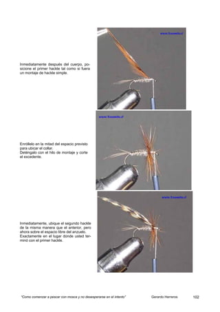Inmediatamente después del cuerpo, po-
sicione el primer hackle tal como si fuera
un montaje de hackle simple.




Enróllelo en la mitad del espacio previsto
para ubicar el collar.
Deténgalo con el hilo de montaje y corte
el excedente.




Inmediatamente, ubique el segundo hackle
de la misma manera que el anterior, pero
ahora sobre el espacio libre del anzuelo.
Exactamente en el lugar donde usted ter-
minó con el primer hackle.




“Como comenzar a pescar con mosca y no desesperarse en el intento”   Gerardo Herreros   102
 