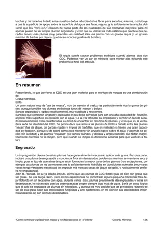 truchas y de haberlas frotado entre nuestros dedos retorciendo las fibras para secarlas; además, contribuye
a que la superficie de apoyo sobre la superficie del agua sea firme, segura, y lo suficientemente amplia. Ad-
vierto que las "mini-CDC" carecen de buena parte de las cualidades de sus hermanas mayores: para mí
apenas pasan de ser simple plumón engrasado, y creo que su utilidad es más estética que práctica (las be-
cadas tienen unas plumas muy parecidas -en realidad sólo una pluma con un grueso raquis y un grueso
mechón de barbas por pájaro- que hacen moscas igualmente bonitas).




                                     El raquis puede causar problemas estéticos cuando atamos alas con
                                     CDC. Podemos ver un par de métodos para montar alas evitando ese
                                     problema al final del artóculo.




En resumen
Resumiendo, lo que convierte al CDC en una gran material para el montaje de moscas es una combinación
de:
Grasa hidrófoba.
Brillo.
Un color natural muy de "ala de mosca", muy de insecto al trasluz (es particularmente rica la gama de gri-
ses, aunque también hay plumas en distintos tonos de marrón o beige).
Barbas separadas y rígidas (relativamente), muy elásticas y resistentes.
Barbillas que combinan longitud y espaciado en las dosis correctas para dar una alta capacidad de flotación,
al poner más superficie en contacto con el agua, y a la vez dificultar su empapado y permitir un rápido seca-
do (relativamente). Esta característica es difícil de encontrar en otro tipo de plumas, y creo que es la verda-
dera seña de identidad del CDC. Se podría decir que sitúa a las plumas de CDC a caballo entre las plumas
"secas" (las de jáquel, de barbas rígidas y limpias de barbillas, que en realidad no tienen una gran capaci-
dad de flotación, aunque sí de sobra como para mantener un anzuelo ligero sobre el agua, y además se se-
can con facilidad) y las plumas "mojadas" (de barbas blandas, y densas y largas barbillas: que flotan magní-
ficamente mientras no se mojan, pero que cuando se mojan es dificilísimo secarlas para que vuelvan a flo-
tar).

Engrasado
La impregnación oleosa de estas plumas hace generalmente innecesario aplicar más grasa. Por otra parte,
incluso una pluma desengrasada a conciencia flota sin demasiados problemas mientras se mantiene seca y
limpia, pues el tipo de queratina de que están formadas la mayor parte de las plumas (hay excepciones, por
ejemplo las plumas de los cormoranes) es lo suficientemente hidrófoba en condiciones normales (muy raras
veces tengo verdadera necesidad de engrasar mis moscas secas de jáquel de gallo, y habitualmente prefie-
ro no engrasarlas).
John B. Randall, en su ya citado artículo, afirma que las plumas de CDC flotan igual de bien con grasa que
sin grasa. Tal vez tenga razón, pero en mis experiencias he encontrado alguna pequeña diferencia: tras de-
jar flotando en un recipiente con agua, durante varios días, plumas previamente desengrasadas y otras sin
desengrasar, he observado que las desengrasadas cogen siempre algo más de agua. Sería un poco ilógico
que el pato se engrasara las plumas sin necesidad, y aunque es muy posible que las principales razones de
ser de esa grasa sean sus propiedades fungicidas y anti-bacterianas, en mi opinión sus propiedades imper-
meabilizantes no son del todo desdeñables.




“Como comenzar a pescar con mosca y no desesperarse en el intento”               Gerardo Herreros          125
 