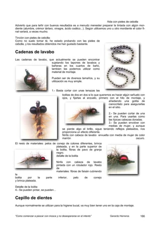 ñida con pieles de cebolla
Advierto que para teñir con buenos resultados es a menudo menester preparar la tintada con algún mor-
diente (alumbre, crémor tártaro, vinagre, ácido oxálico...). Según utilicemos uno u otro mordiente el color fi-
nal variará, a veces mucho.

Tinción con pieles de cebolla:
Como no suelo tomar té, he estado probando con las pieles de
cebolla, y los resultados obtenidos me han gustado bastante.


Cadenas de lavabo
Las cadenas de lavabo, que actualmente se pueden encontrar
                         sujetando los tapones de lavabos y
                         bañeras en los cuartos de baño,
                         tambien las podemos utilizar como
                         material de montaje.

                               Pueden ser de diversos tamaños, y su
                               utilización es muy simple.


                               1.- Basta cortar con unas tenazas las
                                          bolitas de dos en dos si lo que queremos es hacer algún señuelo con
                                          ojos, y fijarlas al anzuelo, primero con el hilo de montaje, y
                                                                                añadiendo una gotita de
                                                                                cianocrilato para asegurarlas
                                                                                en el sitio.

                                                                               2.- Se pueden cortar de una
                                                                               en una. Para usarlas como
                                                                               las típicas cabezas doradas.
                                                                               3.- Se pueden envolver con
                                                                               medias de mujer, y aunque
                                          se pierde algo el brillo, sigue teniendo reflejos plateados, nos
                                          proporciona un efecto diferente.
                                          Ninfa con cabeza de lavabo envuelta con media de mujer de color
                                          marrón                                                      oscuro.
El resto de materiales: pelos de conejo de colores diferentes, brinca
                                 plateada, y en la parte superior de
                                 la bolita, fibras de pavo de granja
                                 negro.
                                 detalle de la bolita

                                     Ninfa con cabeza de lavabo
                                     pintada con un rotulador rojo. Resto
                                     de
                                     materiales: fibras de faisán cubriendo
la
bolita     por     la     parte       inferior,    pelo     de       conejo
y brinca plateada.

Detalle de la bolita
4.- Se pueden pintar, se pueden...


Cepillo de dientes
Aunque normalmente se utilizan para la higiene bucal, va muy bien tener uno en la caja de montaje.


“Como comenzar a pescar con mosca y no desesperarse en el intento”               Gerardo Herreros          166
 