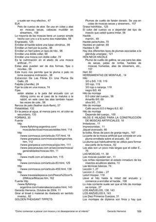 y suele ser muy efectivo., 47                               Plumas de cuello de faisán dorado. Se usa en
ELK                                                               colas de moscas secas y streamers., 157
   Pelo de cuerpo de alce. Se usa en colas y alas           Grasa hidrófoba., 125
      en moscas secas, cabezas muddler en                   El color del cuerpo va a depender del tipo de
      streamers., 158                                          insecto que usted quiera imitar, 56
La mayoría de las moscas tiene un cuerpo simple             Hackle
   hecho con uno o a lo sumo dos materiales, 58                marrón., 49
Engrasado, 125                                              Hackle parachutes, 70
Enrollar el hackle sobre una base cilíndrica., 99           Hackles en palmer, 69
Enrollar un herl por la punta., 96                          Hackles II, 68
Enrollar un herl sobre un lazo de hilo., 96                 Hay dos diferentes tipos de plumas asociadas a la
Enrollar una doble collar, 99                                  glándula uropígea:, 121
Enrollar una mosca con doble collar, 74                     HEN NECK HACKLE
Es la culminación en el atado de una mosca                     Pluma de cuello de gallina, se usa para las alas
   artificial., 71                                                de secas, patas de ninfas, hackles de
Estas alas pueden ser de dos formas, fijas o                      moscas húmedas, alas de streamers, etc.,
   moviles:, 58                                                   157
Este truco nos permite que la pluma o pelo no               Herl, 60
   tome excesiva inclinación., 38                           HERRAMIENTAS DE MONTAJE., 14
Extraccion De Las Fibras En Una Pluma De                    Hilo
   Gallo, 28                                                   3/0 o 6/0, 118, 119
Felpilla (chenille), 24                                        3/0 rojo, 119
Fijar la cola en una mosca, 74                                 3/0 rojo o naranja, 119
Fijas                                                          negro 6/0, 49
   están atadas a la pata del anzuelo con un                Hilo de montaje
      ribbing como es el caso de la matuka o la                8.0 color del cuerpo., 56
      rabbit, en este caso las alas también hacen              Amarillo 8/0, 69
      las veces de cola., 58                                   oliva 8/0., 71
flancos de pato (feather duck-flank), 57                    Hilo de montaje
Flotabilidad, 132                                              Café oscuro 8,0 ó Negro 8,0, 82
En la pesca al agua, al menos para mí, el color es          Hilo de montaje
   secundario, 133                                             Depende del cuerpo., 100
FORMAS, 30                                                  HILOS E HILAZAS PARA LA CONSTRUCCIÓN
Fuente                                                         DE MOSCAS ARTIFICIALES, 18
   http                                                     Imitadoras:, 11
      //www.flyfishing-argentina.com/                       Impresionistas:, 11
         moscas/tecnicas/moscasvisibles.html, 114           Jáquel avanzado, 66
   http                                                     la bolita, fibras de pavo de granja negro., 167
      //www.conmosca.com/articulo-737.html, 18              La parte de la mosca artificial que consiste en una
      //www.granpesca.com/mosca/antienganches.                 pluma enrollada sobre el anzuelo., 62
         htm, 112                                           La pluma que habitualmente se utiliza para formar
      //www.granpesca.com/mosca/ojos.htm, 111                  esa parte de la mosca., 62
      //www.pescanautas.com.ar/secciones/mosca/             Las alas son un poco más largas que el collar E.,
         generalidades/moscas.htm, 11                          75
   http                                                     LAS MOSCAS, 11, 39
      //www.msdb.com.ar/cabeza.htm, 115                     Las moscas pueden ser:, 11
   http                                                     Las ninfas representan el estado inmaduro de los
      //www.conmosca.com/articulo-83.html, 129                 insectos acuáticos alados, 13
   http                                                     Las técnicas básicas, 74
      //www.conmosca.com/articulo-459.html, 138             Lección 1, 27
   http                                                     Leccion 2 - Colas -, 27
      //www.travesiadepesca.com/Pesca%20con%                Letort Hooper, 118
         20Mosca/Moscas.htm, 162                            Lleve el hilo hasta la mitad del anzuelo y
Fuente http                                                    comience a enrrollar el hackle., 108
   //www.flyfishing-                                        Lo más corriente suele ser que el hilo de montaje
      argentina.com/materiales/anzuelos.html, 143              se rompa., 27
Gerardo Herreros, Octubre de 2004, 11                       LOS ANZUELOS, 138, 143
Girar el tinsel ó material de ribeteado en sentido          LOS ANZUELOS II, 143
   inverso., 82                                             Los Diez Primeros Cuerpos, 31
GOLDEN PHEASANT TIPPETS                                     Los montajes de dípteros son finos y hay que



“Como comenzar a pescar con mosca y no desesperarse en el intento”               Gerardo Herreros          169
 