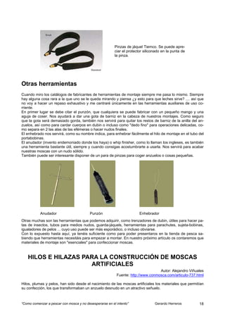Pinzas de jáquel Tiemco. Se puede apre-
                                                         ciar el protector siliconado en la punta de
                                                         la pinza.




Otras herramientas
Cuando miro los catálogos de fabricantes de herramientas de montaje siempre me pasa lo mismo. Siempre
hay alguna cosa rara a la que uno se le queda mirando y piensa ¿y esto para que leches sirve? .... así que
no voy a hacer un repaso exhaustivo y me centraré únicamente en las herramientas auxiliares de uso co-
rriente.
En primer lugar se debe citar el punzón, que cualquiera se puede fabricar con un pequeño mango y una
aguja de coser. Nos ayudará a dar una gota de barniz en la cabeza de nuestros montajes. Como seguro
que la gota será demasiado gorda, también nos servirá para quitar los restos de barniz de la anilla del an-
zuelos, así como para cardar cuerpos en dubin o incluso como "dedo fino" para operaciones delicadas, co-
mo separa en 2 las alas de las efémeras o hacer nudos finales.
El enhebrado nos servirá, como su nombre indica, para enhebrar fácilmente el hilo de montaje en el tubo del
portabobinas.
El anudador (invento endemoniado donde los haya) o whip finisher, como lo llaman los ingleses, es también
una herramienta bastante útil, siempre y cuando consigas acostumbrarte a usarla. Nos servirá para acabar
nuestras moscas con un nudo sólido.
También puede ser interesante disponer de un para de pinzas para coger anzuelos o cosas pequeñas.




           Anudador                       Punzón                        Enhebrador
Otras muchas son las herramientas que podemos adquirir, como trenzadores de dubin, útiles para hacer pa-
tas de insectos, tubos para medios nudos, guarda-jáquels, herramientas para parachutes, sujeta-bobinas,
igualadores de pelos ... cuyo uso puede ser más esporádico, o incluso obviarse.
Con lo expuesto hasta aquí, ya tenéis suficiente como para poder presentaros en la tienda de pesca sa-
biendo que herramientas necesitáis para empezar a montar. En nuestro próximo artículo os contaremos que
materiales de montaje son "esenciales" para confeccionar moscas.



    HILOS E HILAZAS PARA LA CONSTRUCCIÓN DE MOSCAS
                      ARTIFICIALES
                                                                                  Autor: Alejandro Viñuales
                                                          Fuente: http://www.conmosca.com/articulo-737.html

Hilos, plumas y pelos, han sido desde el nacimiento de las moscas artificiales los materiales que permitían
su confección, los que transformaban un anzuelo desnudo en un atractivo señuelo.



“Como comenzar a pescar con mosca y no desesperarse en el intento”               Gerardo Herreros       18
 