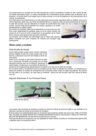 Las proporciones en montaje son de vital importancia y pocos montadores noveles se dan cuenta de ello.
Un hackle demasiado largo, un cuerpo demasiado fino o demasiado grueso pierden todo el atractivo de la
imitación. La trucha tiene una imagen que le indica comida, si no se le presenta en las proporciones de la
natural, es rechazada.
Las colas tienen sus proporciones y no hay mejor guía que la propia naturaleza para su análisis, pero por lo
menos debemos saber que: las ninfas de efémera llevan un largo de colas de aproximadamente la mitad de
la pala del anzuelo, que las efémeras en estado de adulto llevan las colas una vez y media el largo del
cuerpo, que las colas de los pérlidos son cortas y gruesas y no suelen
representarse en estado adulto.
En cuanto a la cantidad, debe ser la experiencia y el uso al que se des-
tinen quien determinara la cantidad, pues no es lo mismo montar una
mosca en el 14 que en el 20, al igual que no se pueblan de la misma
forma moscas para aguas lentas que para corrientes.
Las exubias, nunca deben ser más largas que el cuerpo del insecto y
deben montarse con poco material, de manera que semejen algo
transparente.

Otras colas y exubias

Cola de pelo de conejo
Como colas pueden usarse otros muchos materiales.
Hemos elegido el pelo de conejo puesto que su se-
lección y colocación nos sirve de modelo a otros mu-
chos pelos.
Antes de su montaje el pelo debe limpiarse de pelu-
sas e impurezas tomando sus puntas con la mano
izquierda mientras que con la derecha "peinamos" la
parte trasera. Al igual que si se tratara de plumas se
coloca de forma ligeramente lateral hacia el montador y se pisa con la seda de montaje.
En el mismo orden y de idéntica forma de montaje que las colas se colocan las exubias. La importancia en
pesca de modelos en estado de emergentes han convertido estas "colas" en algo muy popular. Se colocan
con las colas o en su lugar y se usan para su imitación : pluma de culo de pato, pelo fino, pluma de aves-
truz, etc.

Algunas Soluciones A Tus Primeros Pasos




       Una forma muy popular de construir una exubia es sa-
       carla de una pluma




Los errores más corrientes se producen cuando se monta con fibras de pluma de gallo y que resbalan en la
dirección contraria de donde se encuentra el montador.
El truco dado sirve perfectamente para su corrección pero podemos añadir otro truco más. CON LA AYUDA
DEL PULGAR, EL DEDO INDICE DE LA MANO IZQUIERDA SUJETA LAS COLAS Y HACE DE TOPE PA-
RA QUE NO RESBALEN. De esta forma es difícil que se muevan.
Para que las fibras se conserven una vez igualadas el mejor método consiste en humedecerlas ligeramente
y dejarlas sobre una superficie plana.




“Como comenzar a pescar con mosca y no desesperarse en el intento”             Gerardo Herreros          29
 