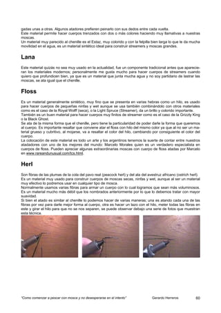 gadas unas a otras. Algunos atadores prefieren peinarlo con sus dedos entre cada vuelta.
Este material permite hacer cuerpos trenzados con dos o más colores haciendo muy llamativas a nuestras
moscas.
Un material muy parecido al chenille es el Estaz, muy colorido y con la felpilla bien larga lo que le da mucha
movilidad en el agua, es un material sintético ideal para construir streamers y moscas grandes.


Lana
Este material quizás no sea muy usado en la actualidad, fue un componente tradicional antes que aparecie-
ran los materiales modernos; personalmente me gusta mucho para hacer cuerpos de streamers cuando
quiero que profundicen bien, ya que es un material que junta mucha agua y no soy partidario de lastrar las
moscas, se ata igual que el chenille.


Floss
Es un material generalmente sintético, muy fino que se presenta en varias hebras como un hilo, es usado
para hacer cuerpos de pequeñas ninfas y wet aunque se usa también combinándolo con otros materiales
como es el caso de la Royal Wolff (seca), o la Light Spruce (Streamer), da un brillo y colorido importante.
También es un buen material para hacer cuerpos muy finitos de streamer como es el caso de la Grizzly King
o la Black Ghost.
Se ata de la misma forma que el chenille, pero tiene la particularidad de poder darle la forma que queremos
al cuerpo. Es importante resaltar que conviene atar el floss con hilo del mismo color ya que al no ser un ma-
terial grueso y cubritivo, al mojarse, va a resaltar el color del hilo, cambiando por consiguiente el color del
cuerpo.
La colocación de este material es todo un arte y los argentinos tenemos la suerte de contar entre nuestros
atadadores con uno de los mejores del mundo: Marcelo Morales quien es un verdadero especialista en
cuerpos de floss. Pueden apreciar algunas extraordinarias moscas con cuerpo de floss atadas por Marcelo
en www.rareandunusual.com/tcs.html.


Herl
Son fibras de las plumas de la cola del pavo real (peacock herl) y del ala del avestruz africano (ostrich herl).
Es un material muy usado para construir cuerpos de moscas secas, ninfas y wet, aunque al ser un material
muy efectivo lo podremos usar en cualquier tipo de mosca.
Normalmente usamos varias fibras para armar un cuerpo con lo cual logramos que sean más voluminosos.
Es un material mucho más débil que los nombrados anteriormente por lo que lo debemos tratar con mayor
suavidad.
Si bien el atado es similar al chenille lo podemos hacer de varias maneras; una es atando cada una de las
fibras por vez para darle mejor forma al cuerpo, otra es hacer un lazo con el hilo, meter todas las fibras en
este y girar el hilo para que no se nos separen, se puede observar debajo una serie de fotos que muestran
esta técnica.




“Como comenzar a pescar con mosca y no desesperarse en el intento”                Gerardo Herreros           60
 