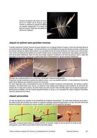 Aunque el jáquel más típico se enro-
              lla en el "cuello" de la mosca, igual-
              mente es habitual el jáquel enrollado
              en espiras separadas a lo largo de
              todo el cuerpo. Este tipo de jáquel se
              denomina "pálmer".




Jáquel en palmer para grandes moscas
Cuando queremos montar moscas de gran tamaño con un jáquel sobre el cuerpo, como por ejemplo lleva el
conocido estrímer Woolly Bugger, nos encontramos con el problema de que las plumas anchas y largas que
es preciso utilizar en estos casos tienen una acusada forma de punta de flecha, de modo que si las monta-
mos como es habitual las barbas de la parte trasera de la mosca serán claramente más largas que las bar-
bas de la parte delantera. Esto no creo que tenga ninguna incidencia a la hora de pescar, pero a ojos del
pescador no es bonito. Choca con nuestra idea de la "hidrodinámica" de las moscas nadadoras




Montaje de un jáquel pálmer en un estrímer de tamaño relativamente grande.
Podemos montar entonces la pluma de delante atrás, y es una posible solución, o bien podemos montar de
atrás hacia delante pero atando la pluma por la punta.
En este segundo caso comprobaremos que es difícil enrollar el jáquel correctamente: las barbas quedan
torcidas y es difícil evitar que ocurra. La solución más rápida para soslayar este problema es arrancar las
barbas de un lado de la pluma, de este modo nos será mucho más sencillo lograr que el jáquel quede per-
fectamente enrollado, con las barbas perpendiculares a la tija, y con aquellas de mayor longitud colocadas
hacia la cabeza de la mosca.

Jáquel paracaídas
Un tipo de jáquel muy popular en la actualidad es el jáquel "paracaídas". En este caso la pluma no se enro-
lla sobre la tija del anzuelo sino sobre un soporte colocado perpendicularmente a la tija. De esta forma las
barbas del jáquel, al posarse la mosca, quedan en paralelo con la superficie del agua.




Para atar un jáquel paracaídas se coloca primero el soporte, luego se ata la pluma en la tija al pie
del soporte, y por último se enrolla la pluma de arriba abajo.


“Como comenzar a pescar con mosca y no desesperarse en el intento”             Gerardo Herreros          67
 