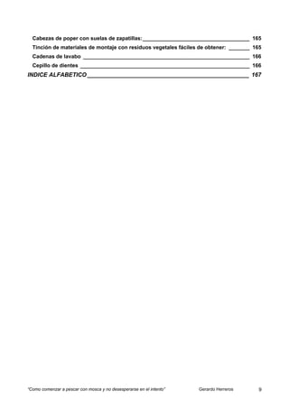 Cabezas de poper con suelas de zapatillas:____________________________________ 165
  Tinción de materiales de montaje con residuos vegetales fáciles de obtener: _______ 165
  Cadenas de lavabo ________________________________________________________ 166
  Cepillo de dientes _________________________________________________________ 166
INDICE ALFABETICO __________________________________________________ 167




“Como comenzar a pescar con mosca y no desesperarse en el intento”   Gerardo Herreros   9
 