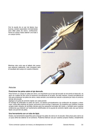 Con la ayuda de un par de tijeras muy
buenas, existen especiales microdentadas
para tallar pelos de ciervo, confecciona-
remos el cuerpo hasta obtener una bola ó
un cuerpo cónico.




Mientras más corto sea el tallado del cuerpo
que estamos realizando, más compacto será
el resultado del cuerpo en nuestra imitación.




Astucias

Posicionar los pelos sobre el eje desnudo.
Para formar un cuerpo en pelos de ciervo, es importante que el eje del anzuelo se encuentre al desnudo, es
decir sin vueltas de hilo como lo hacemos normalmente en la base. De esta manera, cuando enrrollamos el
hilo para enderezar los pelos de ciervo, estos tendrán una tendencia natural a ubicarse por todo el contorno
del eje del anzuelo.
Agregue una gota de cemento rápido con cada porción.
El montaje de artificiales en pelos de ciervo, se destina principalmente a la confección de poppers y strea-
mers, todos ellos festines de peces carniceros como truchas y salmones. Es evidente que nuestros voraces
amigos están dotados de temibles dientes para los pequeños animales del medio, y también para nuestras
imitaciones que deberán ser fuertemente solidificadas con la ayuda de cemento rápido cada vez que hemos
fijado una porción de pelos.

Una herramienta con un tubo de lápiz.
Existe una herramienta específica para empujar los pelos de ciervo en el anzuelo. Esta pinza para ciervo es
un poco difícil de obtener en el comercio. Podemos fabricar una por nuestros propios medios, simplemente



“Como comenzar a pescar con mosca y no desesperarse en el intento”             Gerardo Herreros          91
 
