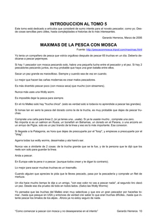 INTRODUCCION AL TOMO 5
Este tomo está dedicado a artículos que consideré de sumo interés para el novato pescador, como yo. Des-
de cosas sencillas pero útiles, hasta complejidades e historias de lo más interesantes.

                                                                           Gerardo Herreros, Marzo de 2006

                     MAXIMAS DE LA PESCA CON MOSCA
                                                     Fuente: http://pescaconmosca.tripod.com/maximas.html

Yo tenia un compañero de pesca que volvía orgulloso después de pescar 65 truchas en un día. Debería de-
dicarse a pescar pejerreyes.

Si hay 1 pescador con mosca pescando solo, habra una pequeña lucha entre el pescador y el pez. Si hay 2
pescadores pescando juntos, es muy probable que haya una gran batalla entre ellos.

Sacar un pez grande es maravilloso. Siempre y cuando sea de vez en cuando.

Lo mejor que hacen las cañas modernas es crear malos pescadores.

Es más divertido pescar poco (con mosca seca) que mucho (con streamers).

Nunca más uses una Wolly worm.

Es imposible dejar la pesca para siempre.

En el río Malleo solo hay "trucha chica". (esto es verdad solo si todavía no aprendiste a pescar las grandes).

Si tomas tan en serio la pesca del dorado como la de la trucha, es muy probable que dejes de pescar tru-
chas.

Comprate una caña para linea 2, (si ya tenes una...usala). Si ya la usaste mucho , comprate una zero.
No importa si es un salmon en Rusia, un bonefish en Bahamas, un dorado en el Parana, o una arcoiris en
un arroyo de Pigüe, solo es un pez tirando de la linea y eso es lo más importante. Esa conexion.

Si llegaste a la Patagonia, es hora que dejes de preocuparte por el "loop", y empieces a preocuparte por el
"drag".

Agarra todas tus wolly worms, desarmalas y ata hare's ear.

Nunca vas a olvidarte de 2 cosas: de la trucha grande que se te fue, y de la persona que te dijó que los
reels son solo para guardar la linea.

Anda a pescar.

En Europa vale la pena ir a pescar. (aunque todos crean y te digan lo contrario).

Lo mejor para sacar muchas truchas es un trasmallo.

Cuando alguien que aprecies te pida que le lleves pescado, pasa por la pescadería y comprale un filet de
merluza.

Un día hace mucho tiempo le dije a un amigo, "con ese color no vas a pescar nada", al segundo tiro clavó
un pez. Desde ese día pruebo de todo en todos lados. (Salvo las Wolly Worms)

Yo pensaba que las truchas del Malleo eran muy selectivas y que era un gran pescador por hacerlas to-
mar...hasta que pesque en USA y entonces de verdad crei saber lo que eran truchas difíciles...hasta que in-
tente pescar los timalos de los alpes...Ahora ya no estoy seguro de nada.



“Como comenzar a pescar con mosca y no desesperarse en el intento”                      Gerardo Herreros 10
 