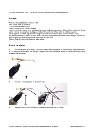 como me ha regalado a mí, y que sea la idea que ustedes mismos sigan mejorando.



Receta:
Anzuelo: Mustad 3906B o similar #2 a #6
Hilo: 3/0 del color de la mosca
Cola: tippets de faisán dorado
Cuerpo: dubbing color beige o naranja
Lastre: si se desea lastrar en la cabeza de la mosca, lead eyes de acuerdo al tamaño del anzuelo, si desea
lastrar sobre el cuerpo utilice lead tape cortado en triángulo y enróllelo sobre la pata del anzuelo.
Patas: 4 pares de rubber legs blancas o negras (en anzuelos más pequeños pueden atarse 2 pares)
Ala: Pluma de wooduck teñida de oliva claro o marabou grizzly teñido de marrón u oliva o negro, no más ex-
tenso que la cola. Pueden agregarse unas fibras de pavo real.
Cabeza: Pelo de cuerpo de ciervo del color del ala.



Pasos de atado:
1.      Poner el anzuelo en la morsa y asegurar el hilo. Atar unas fibras de faisán dorado, aproximadamen-
te 2/3 del largo del anzuelo. Atar los ojos de plomo (en caso de desear lastrar el cuerpo se debería hacer
antes de atar las patas)




2.     Atar los 4 pares de patas de goma en dos X




3.     Hacer el cuerpo con dubbing flojo para luego levantarlo con un cepillo




“Como comenzar a pescar con mosca y no desesperarse en el intento”                   Gerardo Herreros101
 