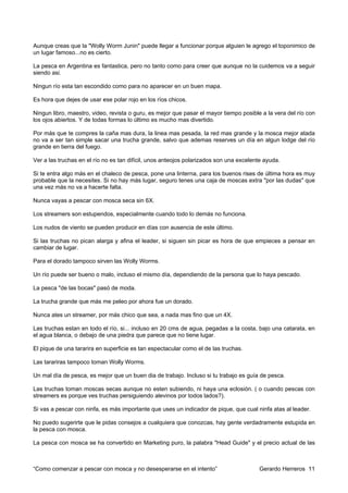 Aunque creas que la "Wolly Worm Junin" puede llegar a funcionar porque alguien le agrego el toponimico de
un lugar famoso...no es cierto.

La pesca en Argentina es fantastica, pero no tanto como para creer que aunque no la cuidemos va a seguir
siendo asi.

Ningun río esta tan escondido como para no aparecer en un buen mapa.

Es hora que dejes de usar ese polar rojo en los ríos chicos.

Ningun libro, maestro, video, revista o guru, es mejor que pasar el mayor tiempo posible a la vera del río con
los ojos abiertos. Y de todas formas lo último es mucho mas divertido.

Por más que te compres la caña mas dura, la linea mas pesada, la red mas grande y la mosca mejor atada
no va a ser tan simple sacar una trucha grande, salvo que ademas reserves un día en algun lodge del río
grande en tierra del fuego.

Ver a las truchas en el río no es tan difícil, unos anteojos polarizados son una excelente ayuda.

Si te entra algo más en el chaleco de pesca, pone una linterna, para los buenos rises de última hora es muy
probable que la necesites. Si no hay más lugar, seguro tenes una caja de moscas extra "por las dudas" que
una vez más no va a hacerte falta.

Nunca vayas a pescar con mosca seca sin 6X.

Los streamers son estupendos, especialmente cuando todo lo demás no funciona.

Los nudos de viento se pueden producir en días con ausencia de este último.

Si las truchas no pican alarga y afina el leader, si siguen sin picar es hora de que empieces a pensar en
cambiar de lugar.

Para el dorado tampoco sirven las Wolly Worms.

Un río puede ser bueno o malo, incluso el mismo día, dependiendo de la persona que lo haya pescado.

La pesca "de las bocas" pasó de moda.

La trucha grande que más me peleo por ahora fue un dorado.

Nunca ates un streamer, por más chico que sea, a nada mas fino que un 4X.

Las truchas estan en todo el río, si... incluso en 20 cms de agua, pegadas a la costa, bajo una catarata, en
el agua blanca, o debajo de una piedra que parece que no tiene lugar.

El pique de una tararira en superficie es tan espectacular como el de las truchas.

Las tarariras tampoco toman Wolly Worms.

Un mal día de pesca, es mejor que un buen dia de trabajo. Incluso si tu trabajo es guía de pesca.

Las truchas toman moscas secas aunque no esten subiendo, ni haya una eclosión. ( o cuando pescas con
streamers es porque ves truchas persiguiendo alevinos por todos lados?).

Si vas a pescar con ninfa, es más importante que uses un indicador de pique, que cual ninfa atas al leader.

No puedo sugerirte que le pidas consejos a cualquiera que conozcas, hay gente verdadramente estupida en
la pesca con mosca.

La pesca con mosca se ha convertido en Marketing puro, la palabra "Head Guide" y el precio actual de las



“Como comenzar a pescar con mosca y no desesperarse en el intento”                      Gerardo Herreros 11
 