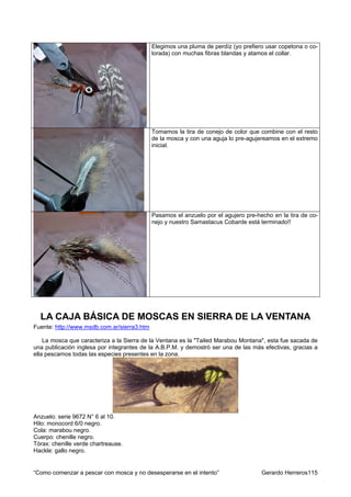 Elegimos una pluma de perdíz (yo prefiero usar copetona o co-
                                             lorada) con muchas fibras blandas y atamos el collar.




                                             Tomamos la tira de conejo de color que combine con el resto
                                             de la mosca y con una aguja lo pre-agujereamos en el extremo
                                             inicial.




                                             Pasamos el anzuelo por el agujero pre-hecho en la tira de co-
                                             nejo y nuestro Samastacus Cobarde está terminado!!




  LA CAJA BÁSICA DE MOSCAS EN SIERRA DE LA VENTANA
Fuente: http://www.msdb.com.ar/sierra3.htm

    La mosca que caracteriza a la Sierra de la Ventana es la "Tailed Marabou Montana", esta fue sacada de
una publicación inglesa por integrantes de la A.B.P.M. y demostró ser una de las más efectivas, gracias a
ella pescamos todas las especies presentes en la zona.




Anzuelo: serie 9672 N° 6 al 10.
Hilo: monocord 6/0 negro.
Cola: marabou negro.
Cuerpo: chenille negro.
Tórax: chenille verde chartreause.
Hackle: gallo negro.


“Como comenzar a pescar con mosca y no desesperarse en el intento”                   Gerardo Herreros115
 