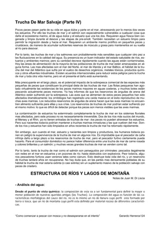 Trucha De Mar Salvaje (Parte IV)
Pocos peces pasan parte de su vida en agua dulce y parte en el mar, atravesando por lo menos dos veces
los estuarios. Por ello las truchas de mar y el salmón son especialmente vulnerables a cualquier cosa que
dañe el ecosistema marino, el de agua dulce y el estuario que une los dos. Requieren agua fresca bien oxi-
genada y limpia durante el desove y las etapas de pre-smolt. También necesitan un estuario limpio para
permitir la migración desde y hacia el mar. Requieren un ambiente marino prolífico en pequeños peces y
crustáceos, de manera de acumular suficientes reservas de músculo y grasa para mantenerlos en su vuelta
al río para desovar.

Por lo tanto, las truchas de mar y los salmones son probablemente más sensibles que cualquier otro pez a
las fluctuaciones en la calidad del agua. Su presencia es un buen indicador del estado saludable de ríos, es-
tuarios y ambientes marinos; pero su cantidad decrece rápidamente cuando las aguas están contaminadas.
Hoy las áreas de alimentación de la mayoría de las poblaciones de trucha de mar están amenazadas en al-
guna forma. Las mas afectadas son el mar del Norte, el mar de Irlanda y el mar Báltico, el hábitat de la tru-
cha del mar del Atlántico que sufre por el vuelco de desechos orgánicos, metales tóxicos, productos quími-
cos y otros efluentes industriales. Existen acuerdos internacionales para reducir estos peligros para la trucha
de mar y toda otra vida marina, pero en el presente el daño está aumentando.

Más preocupante en el largo plazo, es el potencial impacto de la sobrepesca comercial de las especies más
pequeñas de peces que constituyen la principal dieta de las truchas de mar. Las flotas pesqueras han ago-
tado virtualmente las existencias de los peces marinos mayores en aguas costeras, y muchos botes están
pescando actualmente peces menores. Ya hay informes de que los reservorios de anguilas de arena del
Atlántico están sufriendo por la sobrepesca. Las aves que se alimentan de estos peces pequeños han sido
afectados dramáticamente: los ornitólogos han registrado una caída masiva en el éxito reproductivo de mu-
chas aves marinas. Los reducidos reservorios de anguilas de arena hacen que las aves marinas no encuen-
tren alimento suficiente para ellas y sus crías. Los reservorios de truchas de mar podrían estar sufriendo por
el mismo motivo: lo que es difícil de detectar porque los peces son menos visibles que las aves marinas.

La contaminación de estuarios ha exterminado completamente la trucha de mar en los sistemas fluviales
mas afectados, pero este proceso no es necesariamente irreversible. Dos de los ríos más sucios del mundo,
el Mersey y el Rhin, ya no tienen entradas de truchas de mar –los peces no pueden atravesar los estuarios.
Pero sus nacientes todavía podrían mantener a truchas marinas inmaduras y las que vuelven del mar. Don-
de los ríos y estuarios han sido limpiados en años recientes la trucha de mar ha retornado rápidamente.

Sin embargo, aun cuando el mar, estuario y nacientes son limpios y productivos, los humanos todavía po-
nen en peligro la supervivencia de la trucha de mar en algunos ríos. Es improbable que el pescador de caña
infrinja daño a largo plazo a los reservorios de trucha de mar, pero el pescador furtivo ciertamente puede
hacerlo. Para el consumidor doméstico no parece haber diferencia entre una trucha de mar de carne rosada
y colores brillantes y un salmón; y muchas veces grandes truchas de mar se venden como tal.

Por lo tanto, tanto la trucha de mar como el salmón son perseguidos por criminales: pescados ilegalmente
con redes en el mar en estuarios y en pozones de río; hasta destruidos con explosivos. Peor todavía, algu-
nos pescadores furtivos usan venenos tales como cianuro. Esto destruye toda vida del río, y un reservorio
de truchas tardará años en recuperarse. No hay duda que, en las partes mas densamente pobladas de su
hábitat la trucha de mar estaría extinta (o casi extinta) sin un suplemento masivo de la población salvaje con
peces de criadero.

             ESTRUCTURA DE RÍOS Y LAGOS DE MONTAÑA
                                                                                   Notas de Juan M. Di Liscia

- Análisis del agua:

Desde el punto de vista químico: la composición de esta va a ser fundamental para definir la mayor o
menor población de nuestras queridas amigas (las Truchas). La composición del agua es función de las ca-
racterísticas morfológicas del cauce del río, no es lo mismo un río de llanura cuyo perfil esta formado por
tierra o tosca, que un río de montaña cuyo perfil esta definido por material rocoso de diferentes característi-
cas.



“Como comenzar a pescar con mosca y no desesperarse en el intento”                       Gerardo Herreros124
 