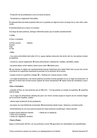 . Protección de los predadores y de la corriente excesiva

. Temperatura y oxigenación favorables

En general todos las áreas propicias (lies) son ocupadas por alguna trucha a lo largo de su ciclo vital o esta-
cional.

# Características de un típico río truchero:

A lo largo de este podemos, distinguir diferentes áreas que se repiten periódicamente:

1) Riffle

2) Run o corredera

3) Pool o pozón:         Cabeza
Cuerpo
Cola
4) Flat

• Riffle :

- muy poca profundidad (del orden 0.6 m), aguas rápidas (reducción del ancho del río), las piedras rompen
la superficie.

- mucha luz, buena oxigenación       buena alimentación ( feeding lie): mayflies, stoneflies, caddis.

- los peces deben comer rápido y tienen poca visión        evalúan poco

  Las moscas no deben ser necesariamente buenas imitaciones pero deben flotar bien ya que hay mucho
movimiento en superficies importante la precisión en la ubicación de la mosca.

- pueden comer en superficie o debajo          L. Floating con moscas secas o ninfas

- con bajas temperaturas o de noche podemos encontrar truchas grandes (no es un lugar de protección). Al
avanzar el verano las truchas buscan lugares de menor temperatura  migran hacia las correderas o pozo-
nes

• Run o Corredera:

- precede al Pool, es mas profundo que el riffle (0.8 – 1m) las piedras no rompen la superficie         superficie
menos rizada

- es un lugar de alimentación (feeding lie) pero con menor comida propia la mayoría de los insectos llegan
por la corriente (mayflies, caddis)

- ofrece mejor protección de los predadores

- los peces ven mas fácilmente al pescador         lanzamientos desde mayor distancia y corriente arriba

- territorialmente es una zona para los peces de mayor jerarquía social(mayor edad y tamaño.

Lugares donde debemos intentar:           + detrás de un obstáculo
+ unión de 2 corrientes
+ áreas con vegetación acuática

• Pool o Pozon:

Sigue a continuación del Run, es muy profundo y ancho          agua lenta con velocidades muy estratificadas.



“Como comenzar a pescar con mosca y no desesperarse en el intento”                         Gerardo Herreros127
 