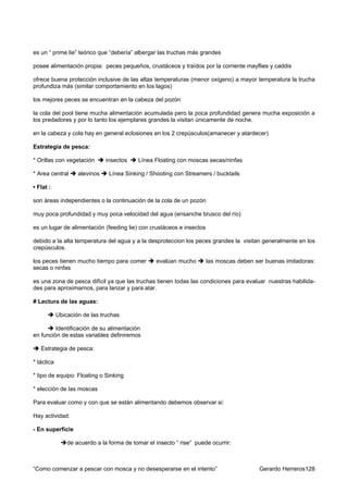 es un “ prime lie” teórico que “debería” albergar las truchas más grandes

posee alimentación propia: peces pequeños, crustáceos y traídos por la corriente mayflies y caddis

ofrece buena protección inclusive de las altas temperaturas (menor oxigeno) a mayor temperatura la trucha
profundiza más (similar comportamiento en los lagos)

los mejores peces se encuentran en la cabeza del pozón

la cola del pool tiene mucha alimentación acumulada pero la poca profundidad genera mucha exposición a
los predadores y por lo tanto los ejemplares grandes la visitan únicamente de noche.

en la cabeza y cola hay en general eclosiones en los 2 crepúsculos(amanecer y atardecer)

Estrategia de pesca:

* Orillas con vegetación       insectos    Línea Floating con moscas secas/ninfas

* Area central      alevinos    Línea Sinking / Shooting con Streamers / bucktails

• Flat :

son áreas independientes o la continuación de la cola de un pozón

muy poca profundidad y muy poca velocidad del agua (ensanche brusco del río)

es un lugar de alimentación (feeding lie) con crustáceos e insectos

debido a la alta temperatura del agua y a la desproteccion los peces grandes la visitan generalmente en los
crepúsculos.

los peces tienen mucho tiempo para comer          evalúan mucho       las moscas deben ser buenas imitadoras:
secas o ninfas

es una zona de pesca difícil ya que las truchas tienen todas las condiciones para evaluar nuestras habilida-
des para aproximarnos, para lanzar y para atar.

# Lectura de las aguas:

            Ubicación de las truchas

         Identificación de su alimentación
en función de estas variables definiremos

   Estrategia de pesca:

* táctica

* tipo de equipo: Floating o Sinking

* elección de las moscas

Para evaluar como y con que se están alimentando debemos observar si:

Hay actividad:

- En superficie

                de acuerdo a la forma de tomar el insecto “ rise” puede ocurrir:



“Como comenzar a pescar con mosca y no desesperarse en el intento”                       Gerardo Herreros128
 