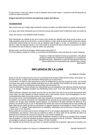 El agua toma un color rojo intenso y solo se destacan bien el color negro, ni siquiera el rojo fluorescente se
ve bien en estos momentos.

El agua clara del mar funciona casi igual que el agua clara del sur.


Conclusión final:

Hay muchos que van a elegir seguir probando moscas sin saber que efecto tienen los colores realmente ba-

jo el agua, pero seria interesante que se informen porque esto puede hacer la diferencia entre una tarde de

mojar una mosca o una verdadera tarde de pesca.

Esta información es referida al ojo de la trucha, pero puede ser utilizada para otros peces aunque no se
halla estudiado sobre el ojo del mismo, si viera en blanco y negro igual se puede utilizar porque los colores
nombrados anteriormente son los que más se destacan bajo el agua, y si eso lo cambiamos a un plano
blanco y negro se seguirán viendo, y aun más simple es el hecho de que no tenemos que pensar en distin-
tos colores sino que en blanco y negro se verán muy parecidos.

Mucha suerte, que Dios los bendiga y Buena pesca para todos !!!!
Por favor capture y suelte sin muerte, y voy tomarme el atrevimiento a citar una frase de un gran mosquero:

                                           "Capturar y matar las mejores truchas que pescamos, más allá de
                                            resultar la medida más acertada de aniquilación de una población
                                           saludable de peces, representa un acto de total egoísmo hacia los
                                               futuros derechos como pescadores de nuestros hijos y nietos"
                                                                                                LEE WULFF



                                 INFLUENCIA DE LA LUNA
                                                                                       por Alejandro Viñuales.

Sobre el mito de la influencia de la luna en la actividad de las truchas (hablo de las truchas, otros peces, so-
bre todo marinos, si están más claramente influenciados por el ciclo lunar).
La luna llena o no llena lo único que hace es variar la cantidad de luz que hay durante la noche. Las truchas
son peces que cazan en gran medida guiándose por la vista (también otros sentidos les sirven para cazar,
pero menos, sobre todo si hablamos de sus presas más frecuentes: los
macroinvertebrados). Varios estudios han demostrado que son predadores más efectivos durante el día (por
ej.: N. H. Ringler, "Selective predation by drift-feeding brown trout". Fish. Res. Board Canada. Nº 36, 392-
403)
Podría entonces pensarse que puesto que los días de luna llena hay más luz las truchas aprovechan para
comer más y por ello después no tienen hambre, pero si las truchas buscan macroinvertebrados, los ma-
croinvertebrados tratan de que las truchas no les encuentren.
Las truchas comen macroinvertebrados sobre todo durante los momentos de deriva y durante los momentos
de eclosión. Las derivas voluntarias son desplazamientos durante los que básicamente los bichos se dejan
arrastrar por el agua para colonizar nuevos lugares. La importancia de estos periodos de deriva es muy
grande y se calcula en que un 2,6 % del bentos (los bichos que viven en los fondos de los ríos) cambian de
lugar cada día por medio de derivas voluntarias, en algunas especies el porcentaje es mucho mayor (C.R.
Towsend & A. G. Hildrew "Field experiments on thedirfting, colonization and continouous of stream bentos".
J. Anim. Ecol. nº 45, 759-772).
Buena parte de la comida que la trucha consigue en el río la consigue depredando sobre insectos, u otros
invertebrados, que derivan. Como eso los insectos lo saben, la mayor parte de los periodos de deriva se
producen en el momento en el que el sol se pone, y son mucho mayores los
días de luna nueva que los días de luna llena. Realmente durante la luna llena la actividad de los insectos
casi se paraliza, no hay más actividad durante la noche que durante el día (N. Anderson, "Depressant effect
of moonlight on activity of aquatic insect". Natura. Nº 209, 319-320).
Pero además de las derivas hay que tener en cuenta el periodo de la eclosión, algo que en la pesca con


“Como comenzar a pescar con mosca y no desesperarse en el intento”                       Gerardo Herreros137
 