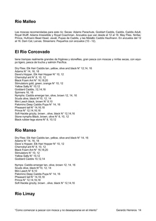 Rio Malleo

Las moscas recomendadas para este río: Secas: Adams Parachute, Goddart Caddis, Caddis, Caddis Adult,
Royal Wulff, Adams Irresistible y Royal Coachman. Anzuelos que van desde el 12 al 16. May Flies. Ninfas:
Prince, Hufmann Bead Head, Javali, Pupas de Caddis, y las Metallic Caddis Haufmann. En anzuelos del 12
al 16. Dam Cel, Larvas. Streamers: Pequeños con anzuelos (10 - 12).



El Río Corcovado
tiene trampas realmente grandes de frigánea y stoneflies, gran pesca con moscas y ninfas secas, con equi-
po ligero, pesca de trucha y salmón Pacífica.

Dry Flies: Elk Hair Caddis tan, yellow, olive and black N° 12,14, 16
Adams N° 14, 16, 18
Dave's Hopper, Elk Hair Hopper N° 10, 12
Chernobyl ant N° 8, 10, 12
Black Foam Ant N° 16,18,20
Stimulators gold, green, orange N° 10, 12
Yellow Sally N° 10,12
Goddard Caddis ,12,14,16
Spinners 16, 18
Nymphs: Caddis emerger tan, olive, brown 12, 14, 16
Scuds olive, black N°10, 12, 14
Mini Leech black, brown N° 8,10
Palomino Deep Caddis Pupa N° 14, 16
Pheasant tail N° 14,16,18
Prince N° 12,14,16,18
Soft Hackle grizzly, brown , olive, black N° 12,14,16
Stone nymphs Black, brown, olive N° 8, 10, 12
Black rubber legs stone N° 8, 10,12



Río Manso
Dry Flies: Elk Hair Caddis tan, yellow, olive and black N° 14, 16
Adams N° 14, 16, 18
Dave´s Hopper, Elk Hair Hopper N° 10, 12
Chernobyl ant N° 8, 10, 12
Black Foam Ant N° 16,18,20
Stimulators N° 10, 12
Yellow Sally N° 10,12
Goddard Caddis 10,12,14

Nymps: Caddis emerger tan, olive, brown 12, 14, 16
Scuds olive, black N°10, 12, 14
Mini Leech N° 8,10
Palomino Deep Caddis Pupa N° 14, 16
Pheasant tail N° 14,16,18
Prince N° 12,14,16,18
Soft Hackle grizzly, brown , olive, black N° 12,14,16



Río Limay


“Como comenzar a pescar con mosca y no desesperarse en el intento”                  Gerardo Herreros 14
 