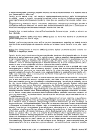 la mejor manera posible, para luego pescarlas imitando sus más sutiles movimientos en el momento en que
más vulnerables son a las truchas.
Tamaño, acción, textura, forma y color juegan un papel preponderante cuando un atador de moscas hace
un artificial y cuando el pescador con mosca lo manipula frente a una trucha. Un balance adecuado entre
estas importantes características determinará si la mosca debe ser sugestiva, impresionista, realista o exac-
ta.
Los pescadores y atadores de moscas comúnmente utilizan estas palabras relajadamente para describir el
concepto de imitaciones artificiales con relación a los alimentos naturales de las truchas. A continuación de-
finiré como utilizo y aplico estos adjetivos tanto para escribir como para atar.

Sugestiva: Una forma particular de mosca artificial que describe de manera cruda y simple, un alimento na-
tural indefinido.

Impresionista: Una forma particular de mosca artificial que da una ilusión más distintiva de un alimento en
general. Por ejemplo una ninfa de mayfly.

Realista: Una forma particular de mosca artificial que imita de manera más específica una especie en parti-
cular donde las características más importantes a imitar son tenidas en cuenta (tamaño, forma, color y textu-
ra).

Exacta: Una forma particular de imitación artificial que intenta duplicar un alimento acuático existente bus-
cando ser su mejor copia posible.

Tamaño, acción, textura, forma y color (en ese orden) son los elementos más importantes a la hora de imitar
alimentos de las truchas con una mosca. Yo me inclino por un “realismo sugestivo”. Las moscas sugestivas
o impresionistas abarcan un espectro más amplio (donde se pueden cometer errores aceptables y aún pes-
car) y engañan a las truchas más fácilmente. En contrapartida, el realismo exacto no deja margen de error al
identificar e imitar un alimento específico en un momento determinado. Y lo que nosotros queremos, obvia-
mente, es tener la mejor oportunidad posible de capturar a la trucha más selectiva.
A través de este libro, seguiré esta línea de razonamiento para los diseños de moscas Whitlock. Pero usted
debe desarrollar su habilidad para reconocer un alimento y, si este tiene alguna característica única, debe
crear el diseño que mejor copie esa característica distintiva. No existen dos aguas, dos truchas ni dos días
que sean exactamente iguales. Pero usted puede adaptarse rápidamente a esas diferencias si se ha entre-
nado para evaluarlas y actuar en consecuencia. Ese ha sido mi concepto más importante al diseñar y pes-
car la serie de moscas Whitlock.
Como un escultor o un pintor, el atador de moscas tiene una gran variedad de herramientas a su disposi-
ción, el tema es que tan bien las utiliza y aprovecha para crear. Hace un par de años me interesé en las di-
ferencias que existen entre el atado tradicional con materiales naturales, los sustitutos de materiales natura-
les y los nuevos sintéticos. Mis estudios revelaron que la mayoría de los materiales de atado tradicionales
se usaban porque eran los más disponibles y parecidos a las distintas partes de insectos que querían imi-
tarse. Es una restricción estúpida continuar utilizando estos materiales por la sencilla razón de que son tra-
dicionales. No hay absolutamente ningún motivo por el cual cualquier material no pueda ser utilizado eficien-
temente para imitar alimentos de las truchas (siempre y cuando guarden la proporción necesaria de tamaño,
acción, textura, forma y color). Actualmente están disponible miles de materiales interesantes, cada uno pa-
ra un uso determinado, y siguen apareciendo nuevos cada año. Mi guía para elegir materiales siempre es:
“¿hará el trabajo mejor?”
La diferencia esencial entre el pescador con mosca y el pescador con carnada o spinning es que el pesca-
dor con mosca disfruta de una amplia gama de posibilidades para expresarse. Cuanto más aprende uno so-
bre la vida en un arroyo, la vida sobre y debajo del agua, mayor es la recompensa que da el pasatiempo. La
mayor fascinación y recompensa de la pesca de truchas con mosca ocurre cuando uno se vuelve totalmente
consciente de la existencia de estos factores. Luego se materializan en el completo esquema de un arroyo
viviente. Pescar truchas con imitaciones de sus alimentos es solo una parte de lo que usted puede obtener
del estudio de todo el entorno. No hace falta ser un biólogo, ni un entomólogo. Ni siquiera saber una palabra
en latín para aprender sobre estas criaturas y su entorno. Desde que aprendí a estudiar estos alimentos na-
turales, sus ciclos de vida, y sus roles en el ambiente de las truchas mi éxito en la pesca ha mejorado consi-
derablemente. Incluso en días de poca pesca me resulta más fácil entender porque las truchas no pican.
Las truchas silvestres son criaturas que reaccionan de manera predecible ante las condiciones del ambiente
y las diferentes estaciones. En menor medida, las truchas de criadero también parecen reaccionar ante los
mismos estímulos. El agua en la que viven las truchas se recicla diariamente y estacionalmente (según las
estaciones del año). Varía su temperatura, volumen, claridad y composición química. La suma de estos fac-



“Como comenzar a pescar con mosca y no desesperarse en el intento”                       Gerardo Herreros140
 