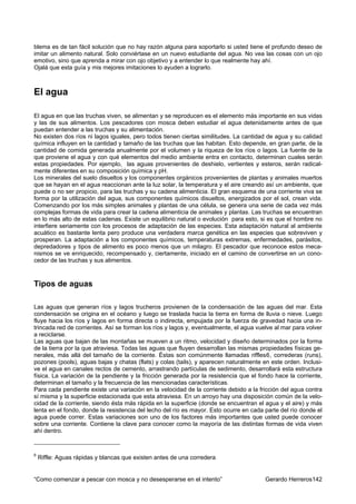 blema es de tan fácil solución que no hay razón alguna para soportarlo si usted tiene el profundo deseo de
imitar un alimento natural. Solo conviértase en un nuevo estudiante del agua. No vea las cosas con un ojo
emotivo, sino que aprenda a mirar con ojo objetivo y a entender lo que realmente hay ahí.
Ojalá que esta guía y mis mejores imitaciones lo ayuden a lograrlo.



El agua

El agua en que las truchas viven, se alimentan y se reproducen es el elemento más importante en sus vidas
y las de sus alimentos. Los pescadores con mosca deben estudiar el agua detenidamente antes de que
puedan entender a las truchas y su alimentación.
No existen dos ríos ni lagos iguales, pero todos tienen ciertas similitudes. La cantidad de agua y su calidad
química influyen en la cantidad y tamaño de las truchas que las habitan. Esto depende, en gran parte, de la
cantidad de comida generada anualmente por el volumen y la riqueza de los ríos o lagos. La fuente de la
que proviene el agua y con qué elementos del medio ambiente entra en contacto, determinan cuales serán
estas propiedades. Por ejemplo, las aguas provenientes de deshielo, vertientes y esteros, serán radical-
mente diferentes en su composición química y pH.
Los minerales del suelo disueltos y los componentes orgánicos provenientes de plantas y animales muertos
que se hayan en el agua reaccionan ante la luz solar, la temperatura y el aire creando así un ambiente, que
puede o no ser propicio, para las truchas y su cadena alimenticia. El gran esquema de una corriente viva se
forma por la utilización del agua, sus componentes químicos disueltos, energizados por el sol, crean vida.
Comenzando por los más simples animales y plantas de una célula, se genera una serie de cada vez más
complejas formas de vida para crear la cadena alimenticia de animales y plantas. Las truchas se encuentran
en lo más alto de estas cadenas. Existe un equilibrio natural o evolución para esto, si es que el hombre no
interfiere seriamente con los procesos de adaptación de las especies. Esta adaptación natural al ambiente
acuático es bastante lenta pero produce una verdadera marca genética en las especies que sobreviven y
prosperan. La adaptación a los componentes químicos, temperaturas extremas, enfermedades, parásitos,
depredadores y tipos de alimento es poco menos que un milagro. El pescador que reconoce estos meca-
nismos se ve enriquecido, recompensado y, ciertamente, iniciado en el camino de convertirse en un cono-
cedor de las truchas y sus alimentos.



Tipos de aguas

Las aguas que generan ríos y lagos trucheros provienen de la condensación de las aguas del mar. Esta
condensación se origina en el océano y luego se traslada hacia la tierra en forma de lluvia o nieve. Luego
fluye hacia los ríos y lagos en forma directa o indirecta, empujada por la fuerza de gravedad hacia una in-
trincada red de corrientes. Así se forman los ríos y lagos y, eventualmente, el agua vuelve al mar para volver
a reciclarse.
Las aguas que bajan de las montañas se mueven a un ritmo, velocidad y diseño determinados por la forma
de la tierra por la que atraviesa. Todas las aguas que fluyen desarrollan las mismas propiedades físicas ge-
nerales, más allá del tamaño de la corriente. Éstas son comúnmente llamadas riffles6, correderas (runs),
pozones (pools), aguas bajas y chatas (flats) y colas (tails), y aparecen naturalmente en este orden. Inclusi-
ve el agua en canales rectos de cemento, arrastrando partículas de sedimento, desarrollará esta estructura
física. La variación de la pendiente y la fricción generada por la resistencia que el fondo hace la corriente,
determinan el tamaño y la frecuencia de las mencionadas características.
Para cada pendiente existe una variación en la velocidad de la corriente debido a la fricción del agua contra
sí misma y la superficie estacionada que esta atraviesa. En un arroyo hay una disposición común de la velo-
cidad de la corriente, siendo ésta más rápida en la superficie (donde se encuentran el agua y el aire) y más
lenta en el fondo, donde la resistencia del lecho del río es mayor. Esto ocurre en cada parte del río donde el
agua puede correr. Estas variaciones son uno de los factores más importantes que usted puede conocer
sobre una corriente. Contiene la clave para conocer como la mayoría de las distintas formas de vida viven
ahí dentro.


6
    Riffle: Aguas rápidas y blancas que existen antes de una corredera


“Como comenzar a pescar con mosca y no desesperarse en el intento”                      Gerardo Herreros142
 