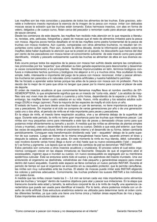 Las mayflies son las más conocidas y populares de todos los alimentos de las truchas. Este gracioso, ado-
rable e inofensivo insecto reproduce la esencia de la imagen de la pesca con mosca: imitar con delicadas
moscas secas la eclosión que las truchas están tomando. Estos hermosos insectos, con alas en forma de
velero, delgados y de cuerpo curvo, flotan cerca del pescador o remontan vuelo para alcanzar alguna rama
de sauce cercana.
Desde los comienzos de este deporte, las mayflies han recibido más atención en lo que respecta a literatu-
ra, revistas, arte, películas, fotografías y atado de moscas que el resto de alimentos imitados para la pesca
con mosca. Algunos pocos hemos desafiado el rol de las mayflies como piedra fundamental de la pesca de
truchas con mosca moderna. Aún cuando, comparadas con otros alimentos trucheros, no resultan tan im-
portantes como solían serlo. Peor aún, durante la última década, donde la información publicada sobre las
mayflies debe haber duplicado la atención que se le prestó en el pasado, he descubierto que menos del diez
por ciento de los pescadores con mosca tienen el conocimiento suficiente de este insecto como para poder
identificarlo, imitarlo y pescarlo exitosamente cuando las truchas se alimentan de ellos en sus diversos es-
tados.
Esto ocurre porque todos los aspectos de la pesca con mosca han sufrido desde siempre las complicacio-
nes promovidas por los “expertos” que utilizaban su bien ganada experiencia para desconcertar y desanimar
(a veces conscientemente) a los principiantes. Nombres impronunciables en latín, términos biológicos con-
fusos e irrelevantes hechos químicos y biológicos me alejaron a mí y a muchos otros. Nos ocultaban lo más
simple, bello, interesante e importante del juego de la pesca con mosca: reconocer, imitar y pescar alimen-
tos trucheros tan parecidos a lo naturales como nuestros artificiales y nuestra habilidad lo permitan.
Me he forzado a aprender estos temas porque las artes de la pesca con mosca son mi profesión. Pero he
decido dar lo mejor de mí para que otros no tengan que pasar por lo mismo para conocer el placer de este
de deporte.
El orden de insectos acuáticos al que comúnmente llamamos mayflies lleva el nombre científico de EP-
HEMEROPTERA, lo que simplemente significa que es un insecto de “corta vida, alado”. Los adultos de may-
flies rara vez viven mas de veinticuatro o cuarenta y ocho horas, dependiendo de la especie y el clima. Sin
embargo, las mayflies tienen cuatro estados en su vida. Huevo, ninfa acuática y los estados adultos subi-
mago (DUN) e imago (spinner). Para la mayoría de las especies de mayfly el ciclo dura un año.
El estado de huevo, que dura desde unos días hasta un par de semanas, no tiene importancia para los pe-
ces y pescadores. Sin importar si el ciclo se compone de varias generaciones por año o de una generación
cada uno o dos años, el periodo de ninfa es el más importante para peces y pescadores.
En la etapa de ninfa, el insecto tiene respiración acuática, vive y se alimenta debajo de la superficie del
agua. Durante este periodo, la ninfa no tiene gran importancia para las truchas que intentamos pescar. Las
ninfas son muy pequeñas como para interesarle a este tipo de peces y demasiado chicas como para que
podamos imitar eficientemente su tamaño y acción. A medida que las ninfas se alimentas de plantas simples
(vivas y muertas), crecen y desarrollan la estructura de su cuerpo. Debido a que esta piel exterior, que hace
las veces de esqueleto estructural, limita el crecimiento interno y el desarrollo de su forma, deben cambiarla
periódicamente. Consiguen esta transformación dividiendo esta “piel – esqueleto” debajo de la parte supe-
rior de sus cuerpos. Luego se liberan de la misma empujándose hacia fuera, sacando primero el tórax y
después la cabeza, el abdomen y las patas. En este momento la ninfa es muy blanda, débil, vulnerable y
casi incolora durante varias horas (llega a durar un día) hasta que su nuevo exoesqueleto (“piel – esquele-
to”) se forma y pigmenta. Los lapsos que se dan entre los cambios de piel se denominan “INSTARS”.
Estos periodos son comunes a otros insectos acuáticos y crustáceos. El proceso sobre el cual estos orga-
nismos consiguen crecer en las etapas inmaduras es fascinante. Después de que el organismo abre el
exoesqueleto, ingieren agua e inundan su cuerpo. Un nuevo exoesqueleto es segregado por su membrana
epidérmica cuticular. Éste se endurece sobre todo el cuerpo y los apéndices del insecto inundado. Una vez
endurecido el organismo se deshidrata, volviéndose así más pequeño y generándose espacio para crecer
dentro del nuevo esqueleto. Cuando este espacio se llena comienza un nuevo periodo INSTAR. Durante el
periodo de tiempo en que el organismo se encuentra sin su esqueleto protector, que le permite camuflarse,
las ninfas son muy vulnerables ante las truchas. El atador de moscas puede imitar este INSTAR eligiendo
los colores y patrones adecuados. Comúnmente, las truchas prefieren los suaves INSTAR a los individuos
con pieles duras.
A medida que las ninfas crecen hasta los 3 – 3,4 mm se tornan cada vez más importantes como alimentos
para las truchas y “encajan” dentro de nuestros objetivos para atar y pescar sus imitaciones. En la etapa que
transcurre durante esta edad y tamaño, la estructura corporal le da a la ninfa de mayfly una apariencia ca-
racterística que puede ser usada para identificar el insecto. Por lo tanto, ahora podemos imitarla con un di-
seño de ninfa artificial. Esta estructura anatómica exterior es utilizada para determinar tanto el orden como
las diferentes familias, ya que cada una tiene una forma única y habitan áreas específicas de ríos y lagos.
Estas importantes estructuras básicas son:




“Como comenzar a pescar con mosca y no desesperarse en el intento”                      Gerardo Herreros154
 
