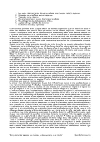 1.   Las partes más importantes del cuerpo: cabeza, tórax (sección media) y abdomen.
        2.   Seis patas con una afilada garra en cada una.
        3.   Tres colas (como máximo).
        4.   Dos antenas cortas en la parte delantera de la cabeza.
        5.   Un visible par de alas (la base) sobre el tórax.
        6.   Agallas sobre y a los lados del abdomen.
        7.   El abdomen tiene diez segmentos.

Cuatro diseños generales de los cuerpos reflejan las distintas adaptaciones que han atravesado estos in-
sectos para adaptarse a las distintas zonas que habitan. Son los rastreros, trepadores, "caminadores" y na-
dadores. Estos tipos de ninfas les han permitido respirar, alimentarse y residir en las distintas áreas de ríos
y lagos que hemos detallado en el capítulo anterior. El estudio de estos tipos es extremadamente interesan-
te, ya que sirven como una importante guía para dar la forma apropiada a los artificiales de ninfas y para
saber dónde y como deben ser pescadas. A medida que la ninfa de mayfly crece y madura en las aguas de
su ambiente preferido, utiliza sus formas, color, movimiento y la protección del fondo para evitar o escapar
de depredadores como las truchas.
Cuando comencé a intentar a aprender algo sobre las ninfas de mayfly, me encontré totalmente confundido
y desanimado por la similitud que tienen sus infinitas formas, tamaños, colores, acciones y los nombres de
las especies (comúnmente en latín). Luego de algunos años de duro estudio, finalmente desarrollé una
perspectiva simple sobre estas ninfas que me dio excelentes resultados. El sistema está basado en la su-
gestión (o simulación) y no en el método imposible de la imitación exacta.
Utilizo tres formas básicas del cuerpo que abarcan todo el rango de las ninfas de mayfly, pocos patrones de
colores naturales, un rango de tamaños de anzuelos que cubre los largos de las ninfas maduras y texturas
de cuerpos que simulan los de las ninfas vivas. Las pesco de manera tal que actúen como las ninfas que re-
siden en dicho lugar.
Mi sistema funciona extremadamente bien ya que las imperfecciones fueron tenidas en cuenta. Esto quiere
decir que no hay dos ninfas exactamente iguales ni dos truchas que reaccionen de la misma manera. Por lo
tanto, estas ninfas artificiales, pescadas por nosotros de manera imperfecta pero cercana a la perfección,
permiten que haya errores. Esto es importante porque nunca sabemos exactamente que pasa por la cabeza
de la trucha, ni que ha visto u olfateado. Esta aproximación funciona igual o mejor que cualquier otra que
conozca y es maravillosamente simple y fácil de usar para cualquiera de nosotros, sin importar la experien-
cia, conocimiento o habilidad a la hora de atar o pescar ninfas. Entonces, a medida que crecen nuestra ex-
periencia y nuestro éxito en la pesca aprendemos más especificaciones sobre las especies y sus hábitos,
ciclos de vida, acciones emergentes y anatomía exacta. Actualmente disfruto estudiar sobre la especie y su
importancia para las aguas que voy a pescar. Pero he llegado a esto luego del desarrollo general del cono-
cimiento de cada orden de insectos acuáticos.
La tercera y más dramática etapa del ciclo de vida de la ninfa comienza cuando la ninfa acuática alcanza su
edad y crecimiento máximos. A esta altura ha desarrollado todos los mecanismos corporales necesarios pa-
ra producir la transición de la vida acuática a la vida terrestre, o de una ninfa que respira en el agua a una
DUN que respira en el aire. Aún hoy califico este proceso como un milagro de la naturaleza.
La ninfa madura sale de su escondite natural y comienza a nadar hacia la superficie. Este movimiento hacia
arriba rara vez es completado en los primeros intentos y pareciera ser una danza ritual. En el momento ade-
cuado, la subida en forma angular le permite a la ninfa alcanzar el film de la superficie casi sin esfuerzo.
Como en los otros cambios de piel, deja la vida acuática saliendo de su saco ninfal y se despliega como un
insecto delicado, con alas hacia arriba, que flota sobre la superficie y respira aire. Utiliza un movimiento de
arqueo hacia atrás para empujar hacia arriba y salir de su antigua piel de ninfa. Las alas, protórax y la cabe-
za se liberan primero. Al principio las alas parecen inundarse en una colorida burbuja, la que inmediatamen-
te es expandida por el insecto como si fuera un acordeón utilizando gases y fluidos internos para inflar un in-
trincado sistema de tubos tipo venas dentro de cada ala. Una vez concluido este proceso, se endurecen y
secan con el aire, convirtiéndose así en soportes rígidos para la delicada membrana del ala. Luego la ninfa
utiliza sus alas para empujar la lámina de la superficie, que retiene la piel de ninfa, y así poder salir de ella
en una forma muy similar a la que una persona sale de una bolsa de dormir. La DUN recién emergida repele
el agua y se sostiene sobre la superficie como si ésta fuera una fina capa de vinilo. Sus agallas son ahora
reemplazadas por un por una red de tubos traqueales en su abdomen. A medida que se seca y endurece,
comienza a vibrar sobre la superficie para soltarse del último vestigio de su vida acuática, la piel de ninfa.
Ahora es una DUN o subimago. Unos segundos más tarde, a lo sumo un minuto o dos, la DUN comienza a
aletear fuera de la superficie logrando rápidamente volar. Entonces se dirige hacia el árbol o planta más
cercano. Se deposita allí, aferrándose tan fuerte como puede al follaje que la protege. Si no encontrara ár-
boles o plantas, se esconderá en los pastos y rocas de las orillas o continuará volando hasta hallar un lugar
seguro. Puede llegar a volar un cuarto de milla o más desde donde emergió.



“Como comenzar a pescar con mosca y no desesperarse en el intento”                        Gerardo Herreros155
 