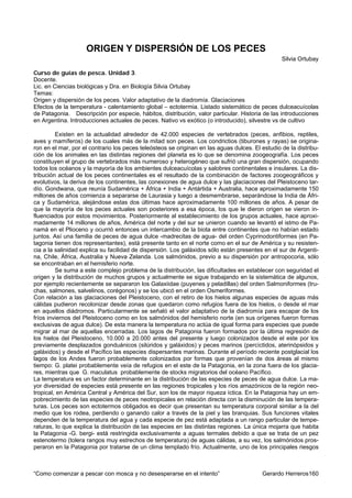 ORIGEN Y DISPERSIÓN DE LOS PECES
                                                                                                 Silvia Ortubay

Curso de guías de pesca. Unidad 3.
Docente.
Lic. en Ciencias biológicas y Dra. en Biología Silvia Ortubay
Temas:
Origen y dispersión de los peces. Valor adaptativo de la diadromía. Glaciaciones
Efectos de la temperatura - calentamiento global – ectotermia. Listado sistemático de peces dulceacuícolas
de Patagonia. Descripción por especie, hábitos, distribución, valor particular. Historia de las introducciones
en Argentina. Introducciones actuales de peces. Nativo vs exótico (o introducido), silvestre vs de cultivo

         Existen en la actualidad alrededor de 42.000 especies de vertebrados (peces, anfibios, reptiles,
aves y mamíferos) de los cuales más de la mitad son peces. Los condrictios (tiburones y rayas) se origina-
ron en el mar, por el contrario los peces teleósteos se originan en las aguas dulces. El estudio de la distribu-
ción de los animales en las distintas regiones del planeta es lo que se denomina zoogeografía. Los peces
constituyen el grupo de vertebrados más numeroso y heterogéneo que sufrió una gran dispersión, ocupando
todos los océanos y la mayoría de los ambientes dulceacuícolas y salobres continentales e insulares. La dis-
tribución actual de los peces continentales es el resultado de la combinación de factores zoogeográficos y
evolutivos, la deriva de los continentes, las conexiones de agua dulce y las glaciaciones del Pleistoceno tar-
dío. Gondwana, que reunía Sudamérica + África + India + Antártida + Australia, hace aproximadamente 150
millones de años comienza a separarse de Laurasia y luego a desmembrarse, separándose la India de Áfri-
ca y Sudamérica, alejándose estas dos últimas hace aproximadamente 100 millones de años. A pesar de
que la mayoría de los peces actuales son posteriores a esa época, los que le dieron origen se vieron in-
fluenciados por estos movimientos. Posteriormente al establecimiento de los grupos actuales, hace aproxi-
madamente 14 millones de años, América del norte y del sur se unieron cuando se levantó el istmo de Pa-
namá en el Plioceno y ocurrió entonces un intercambio de la biota entre continentes que no habían estado
juntos. Así una familia de peces de agua dulce -madrecitas de agua- del orden Cyprinodontiformes (en Pa-
tagonia tienen dos representantes), está presente tanto en el norte como en el sur de América y su resisten-
cia a la salinidad explica su facilidad de dispersión. Los galáxidos sólo están presentes en el sur de Argenti-
na, Chile, África, Australia y Nueva Zelanda. Los salmónidos, previo a su dispersión por antropocoria, sólo
se encontraban en el hemisferio norte.
         Se suma a este complejo problema de la distribución, las dificultades en establecer con seguridad el
origen y la distribución de muchos grupos y actualmente se sigue trabajando en la sistemática de algunos,
por ejemplo recientemente se separaron los Galaxiidae (puyenes y peladillas) del orden Salmoniformes (tru-
chas, salmones, salvelinos, corégonos) y se los ubicó en el orden Osmeriformes.
Con relación a las glaciaciones del Pleistoceno, con el retiro de los hielos algunas especies de aguas más
cálidas pudieron recolonizar desde zonas que quedaron como refugios fuera de los hielos, o desde el mar
en aquellos diádromos. Particularmente se señaló el valor adaptativo de la diadromía para escapar de los
fríos inviernos del Pleistoceno como en los salmónidos del hemisferio norte (en sus orígenes fueron formas
exclusivas de agua dulce). De esta manera la temperatura no actúa de igual forma para especies que puede
migrar al mar de aquellas encerradas. Los lagos de Patagonia fueron formados por la última regresión de
los hielos del Pleistoceno, 10.000 a 20.000 antes del presente y luego colonizados desde el este por los
previamente desplazados gonduánicos (silúridos y galáxidos) y peces marinos (percíctidos, aterinópsidos y
galáxidos) y desde el Pacífico las especies dispersantes marinas. Durante el período reciente postglacial los
lagos de los Andes fueron probablemente colonizados por formas que provenían de dos áreas al mismo
tiempo: G. platei probablemente veía de refugios en el este de la Patagonia, en la zona fuera de los glacia-
res, mientras que G. maculatus probablemente de stocks migratorios del océano Pacífico.
La temperatura es un factor determinante en la distribución de las especies de peces de agua dulce. La ma-
yor diversidad de especies está presente en las regiones tropicales y los ríos amazónicos de la región neo-
tropical, en América Central y América del Sur, son los de mayor riqueza íctica. En la Patagonia hay un em-
pobrecimiento de las especies de peces neotropicales en relación directa con la disminución de las tempera-
turas. Los peces son ectotermos obligados es decir que presentan su temperatura corporal similar a la del
medio que los rodea, perdiendo o ganando calor a través de la piel y las branquias. Sus funciones vitales
dependen de la temperatura del agua y cada especie de pez está adaptada a un rango particular de tempe-
raturas, lo que explica la distribución de las especies en las distintas regiones. La única mojarra que habita
la Patagonia -G. bergi- está restringida exclusivamente a aguas termales debido a que se trata de un pez
estenotermo (tolera rangos muy estrechos de temperatura) de aguas cálidas, a su vez, los salmónidos pros-
peraron en la Patagonia por tratarse de un clima templado frío. Actualmente, uno de los principales riesgos



“Como comenzar a pescar con mosca y no desesperarse en el intento”                       Gerardo Herreros160
 