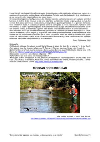 trascendental, los rituales todos ellos cargados de significación, están destinados a lograr una captura o a
ocasionar el menor daño posible al pez o a la naturaleza. Por otra parte, la ritualización de la práctica gene-
ra una comunión entre los pescadores que pocas tienen.
Si bien existe el egoísmo, las figuraciones, las falacias, los mitos y el comercio como en cualquier actividad
humana, el destino de las miserias es de corto alcance y su nocividad mirada en perspectiva, es nula. En
nombre de la pesca con mosca no se asesina, ni se producen guerras genocidas, ni se generan atentados,
ni se suicidan en masa, ni se destruyen países. Como si fuera poco, la pesca y devolución implica un salto
del instinto a la razón y permite el pasaje de la alimentación del cuerpo a la alimentación del alma, con lo
que en cierto sentido, a veces hasta jugamos a ser dioses, pero todo ello queda en el campo de lo lúdico.
Pero del mismo modo que señalé la instancia superadora que a mi modo de ver este arte implica, su cerca-
nía con la obsesión y con la religión, y al igual que otras tantas prácticas similares, puede desembocar en la
inversa que del mismo modo que hacen que la pesca con mosca pueda ser de las actividades más gratifi-
cantes, se transforme en lo peor, es decir que esta pasión destinada al goce se transforme en una obsesión
enfermiza, o lo que es más problemático, en una religión.
                                                                                         Divan, Octubre de 2005

Bibliografía:
(1) Muchnick editores. Agradezco a José María Míguez el regalo del libro. En el original: “... In our family
there was no clear line between religion and fly-fishing ...”. Norman MacLean “A river runs through it”.
(2) Ver también el artículo que le dedicara a Dame Juliana Berners, Juan Pablo Gozio: Juliana: Una ninfa
blanca. En http://www.aapm.org.ar/boletines/INVIERNO%202003/juliana.htm
(3) Los actos obsesivos y las prácticas religiosas – 1907.
(4) Por último, que es la pesca con mosca para Ud.?
-Mi religión, no hice otra cosa en mi vida, encontré un Dios llamado Naturaleza sentado en una piedra en el
Lago Uno (Chubut) un atardecer, hace años, viendo las truchas subir entendí, me sentí pequeño... (entre-
vista con Ginés Gomariz. Fuente: http://www.msdb.com.ar/amba3.htm)



                                MOSCAS CON HISTORIAS




                                                                Por Daniel Portales - Socio Ríos del Sur.
                             http://www.riosdelsur.cl/Pagina%20II/moscasycreadores/mosca-con-historia.htm




“Como comenzar a pescar con mosca y no desesperarse en el intento”                       Gerardo Herreros174
 