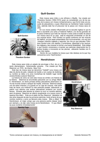 Quill Gordon
                                        Esta mosca seca imita a una efímera o Mayfly, fue creada por
                                     Theodore Gordon (1854-1915) quien es considerado uno de los pa-
                                    dres de la pesca con mosca norteamericana y que formó toda una es-
                                    cuela de pescadores y cuyas influencias se mantienen hasta nuestros
                                    días, además éste fue el precursor de la pesca con mosca seca en
                                    USA.
                                        En sus inicios estaba influenciado por la escuela inglesa lo que le
                                    llevó a escribirle una carta a Frederick Halford, uno de los grandes de
                                    la pesca británica que trató de imponer a toda costa el estilo de pesca
           Quill Gordon             con mosca seca en su país, este le respondió enviándole un set de
                                    sus moscas secas. Pero Gordon no quedó conforme con las moscas
                                    de Halford, ya que estas presentaban dos inconvenientes, uno era que
                                     imitaban insectos ingleses y segundo, los ríos en que pescaba Theo-
                                    dore Gordon eran ríos rápidos y correntosos, diferentes a los riachue-
                                    los ingleses y las moscas no tenían una buena flotabilidad. Esto obligo
                                    a que Gordon comenzara a inventar sus patrones observando los in-
                                    sectos locales e innovando en las plumas, utilizando hackles con fi-
                                    bras más rígidas.
                                         Dentro de sus modelos la mosca que más destaca es la que hoy
                                    conocemos como “Quill Gordon”.
        Theodore Gordon
                                         Hendrickson
    Esta mosca seca imita un estado de pre-imago o Dun, de un in-
secto efemeróptero, Ephemerella subvaria. Fue creada por Roy
Steenrod en 1916, de Liberty - New York.
    Este tipo de mosca seca se denomina “Catskill” (una mosca con
alas de pluma de pato, rodeado de hackle y con cuerpo de dubbing),
su nombre se debe a la zona montañosa de Catskill, lugar donde
acostumbraba a pescar Steenrod.
    La historia de cómo se creó esta mosca es similar a la historia de
la Adams. Steenrod se encontraba pescando con su amigo Albert
E. Hendrickson, en dicha jornada ambos pescadores observaron co-                 Hendrickson
mo las truchas subían a atrapar las mayfly, entonces Steenrod atrapo
uno de estos insectos y lo guardo en su caja de moscas, más tarde
trato de hacer una imitación lo más parecida posible, obteniendo un
patrón muy efectivo que ambos pescadores probaron por mucho
tiempo. Durante este periodo la mosca no tuvo un nombre definido,
pero al parecer Steenrod se refería usualmente a la mosca como la
asesina (the killer). Este es el relato de Roy Steenrod: “alrededor de
dos años después de atar los primeros patrones, broto el tema de que
nombre recibiría o como se llamaría esta mosca. Mire a Albert E.
Hendrickson, el mejor amigo que una persona podría desear tener
por siempre, y le dije: esta mosca es la Hendrickson. Vi que Albert
se puso contento inmediatamente”
            Sparkle Pupa
                                                                                 Roy Steenrod




“Como comenzar a pescar con mosca y no desesperarse en el intento”                   Gerardo Herreros176
 