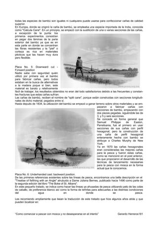 todas las especies de bambú son iguales ni cualquiera puede usarse para confeccionar cañas de calidad
superior.
En Europa, donde se originó la caña de bambú, se empleaba una especie importada de la India, conocida
como "Calcuta Cane". En un principio, se empezó con la sustitición de una o varias secciones de las cañas,
a excepción de la punta: los
primeros experimentos consistían
en pegar dos láminas de la parte
exterior del bambú ya que es en
esta parte en donde se concentran
las fibras resistentes y la "piel" o
corteza es rica en materiales
pécticos que las hacen muy dura
pero flexlible.


Placa No. 5: Downward cut -
Forward position
Nadie sabe con seguridad quién
utilizó por primera vez el bambú
para fabricar cañas, pero todos
estaban en la busca de alternativas
a la madera poque si bien, este
material es barato y relativamente
fácil de trabajar, los resultados obtenidos no eran del todo satisfactorios debido a las frecuentes y constan-
tes fracturas que estas cañas sufrían.
Las cañas de bambú, reciben el nombre de "split cane", porque están construidas con secciones longitudi-
nales de dicho material, pegados entre sí.
Hasta depués de 1834, la utilización del bambú se empezó a ganar terreno sobre otros materiales y se em-
                                                                       pezaron a fabricar cañas con
                                                                       secciones de bambú, empezando con
                                                                       dos piezas pegadas, siguéndole las de
                                                                       3, y 5 y seis secciones.
                                                                       Se concede en forma general que
                                                                       Samuel       Philippe    de     Easton,
                                                                       Pensilvania, fué el primero en usar
                                                                       secciones de sus cañas con perfil
                                                                       hexagonal, pero la construcción de
                                                                       una caña de perfil hexagonal
                                                                       enteramente hecha con bambú se
                                                                       atribuye a Charles Murphy de New
                                                                       York.
                                                                       Ya en 1870 las cañas hexagonales
                                                                       eran consideradas las mejores cañas
                                                                       para la pesca y fueron estas cañas,
                                                                       como se mencionó en el post anterior,
                                                                       las que propiciaron el desarrollo de las
                                                                       técnicas de lanzamiento necesarias
                                                                       para la pesca con mosca en la forma
                                                                       actual que la conocemos.

Placa No. 6: Underhanded cast: backward position.
De las primeras referencias existentes sobre las líneas de pesca, encontramos una bella descripción en el
"Treatise of fisfihing with an Angle" atrubuido a Dame Juliana Bernes, publicado hacia 1496 como parte de
la segunda edición del libro "The Boke of St. Albans".
En este pequeño tratado, se indica como hacer las líneas ya ahusadas de pesca utilizando pelo de las colas
de caballo, de preferencia blanco así como la forma de teñirlas para adecuarlas a las distintas condiciones
del                   agua                 en               donde                 se                 pesca.

Les recomiendo ampliamente que leean la traducción de este tratado que hice algunos años atrás y que
pueden localizar en:



“Como comenzar a pescar con mosca y no desesperarse en el intento”                       Gerardo Herreros181
 