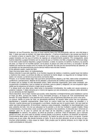 Salomón, en sus Provervios, dice que un buen espíritu hace una vida floreciente, esto es, una vida larga y
feliz. Y dado que esto es verdad, me hago esta pregunta: ¿ Cuál es el significado y las causas que llevan a
un hombre a tener un espíritu feliz ? En verdad, en mi mejor juicio, al parecer existen buenos deportes y
juegos honestos con los que el hombre de regocija sin arrepentimiento posterior. Por consiguiente, estos
buenos deportes y juegos honestos son la causa de que un hombre viva feliz y largamente. Entonces elegi-
ré de entre cuatro buenos deportes y juegos honestos: a saber, la cacería, la cetrería, la pesca y la cacería
de aves. La mejor en mi humilde opinión, es la pesca, la pesca con caña una línea y un anzuelo.Y de ella
hablaré de manera tan simple como mi mente me lo permita: No solo por los razonamientos de Salomón, si-
no también por las asevaraciones que la ciencia médica hace de esta manera:
Si tibi deficiant medici, medici tibi fiant
Haec tria-mens laeta, labor, et moderatadiaeta.
Debes entender lo que esto significa, si un hombre requiere de médico o medicina, puede hacer de médico
y medicina tres cosas: La primera de ellas es mantener la mente alegre. La segunda es no trabajar dema-
siado o en exceso. La tercera es procurarse una buena dieta.
Primero, si un hombre desea algo más que tener pensamientos alegres y ser feliz, debe evitar compañeros
conflictivos y pendencieros; alejarse de los debates y situaciones de conflicto que pudieran molestarle.
Si desea que su trabajo no sea demasiado arduo, debe entonces organizarse: para evitar ansiedad, pre-
ocupaciones o problemas y que su trabajo se convierta, para su placer y relajación, en una ocupación agra-
dable que le engranzca el corazón y haga crecer su espíritu.
Y si desea tener una dieta sana, debe evitar lo banquetes inmoderados, los cuales son causa excesos y
posterior malestar. Y debe retirarse por si mismo de lugares con aire enrarecido y malsano; debe alimentar-
se con alimentos de fácil digestión.
Ahora describiré, de la mejor manera que pueda, estos deportes o entretenimientos para establecer cual es
el mejor de ellos, aunque los nobles, el muy honorable príncipe y el Duque de York recientemente han
llamado "El Juego Maestro" a los placeres de la cacería, que prontamente describiré así como a los otros.
La cacería, desde mi punto de vista, es demasiada laboriosa. El cazador debe correr tras sus sabuesos,
ejecitándose y sudando copiosamente. Debe tocar su cuerno hasta que sus labios se ampollan y, a
menudo, cuando piensa que ha perseguido a una liebre, resulta que era un puerco espín. Así que caza sin
saber que esta persiguiendo. Al anochecer, regresa a casa empapado, magullado, la ropa desgarrada y sus
pies cubiertos de lodo. Uno de sus sabuesos se ha perdido y el otro fue mutilado o quedó inválido. Estas
contrariedades y muchas otras cosas suceden y por respeto a los cazadores, no discutiré aquí. Entonces en
realidad, para mí, la caza no parece ser sel mejor de los deportes o juegos de los cuatro que he
El deporte de
mencionado. la cetrería, me parece, es difícil de practicar y dominar. Para el halconero, que a menudo
pierde sus aves, así como para el cazador cuando pierde a sus perros, el placer y la diversión se esfuman.
Comúnmente debe gritar y silvar hasta el cansancio. Su halcón se posa en una rama y lo ignora. Cuando
quiere que el ave vuele, ella decide tomarse un baño. Si se le da poco alimento, el ave se enoja; el rayo,
muchas enfermedades y otras cosas la matan. Esto prueba que la cetrería tampoco es la mejor de las
cuatro actividades en discusión.




“Como comenzar a pescar con mosca y no desesperarse en el intento”                     Gerardo Herreros188
 